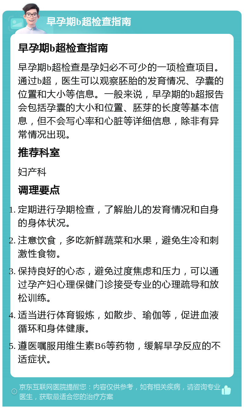 早孕期b超检查指南 早孕期b超检查指南 早孕期b超检查是孕妇必不可少的一项检查项目。通过b超，医生可以观察胚胎的发育情况、孕囊的位置和大小等信息。一般来说，早孕期的b超报告会包括孕囊的大小和位置、胚芽的长度等基本信息，但不会写心率和心脏等详细信息，除非有异常情况出现。 推荐科室 妇产科 调理要点 定期进行孕期检查，了解胎儿的发育情况和自身的身体状况。 注意饮食，多吃新鲜蔬菜和水果，避免生冷和刺激性食物。 保持良好的心态，避免过度焦虑和压力，可以通过孕产妇心理保健门诊接受专业的心理疏导和放松训练。 适当进行体育锻炼，如散步、瑜伽等，促进血液循环和身体健康。 遵医嘱服用维生素B6等药物，缓解早孕反应的不适症状。