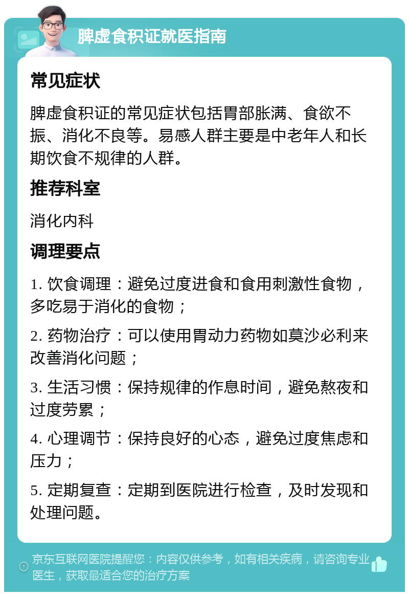 脾虚食积证就医指南 常见症状 脾虚食积证的常见症状包括胃部胀满、食欲不振、消化不良等。易感人群主要是中老年人和长期饮食不规律的人群。 推荐科室 消化内科 调理要点 1. 饮食调理：避免过度进食和食用刺激性食物，多吃易于消化的食物； 2. 药物治疗：可以使用胃动力药物如莫沙必利来改善消化问题； 3. 生活习惯：保持规律的作息时间，避免熬夜和过度劳累； 4. 心理调节：保持良好的心态，避免过度焦虑和压力； 5. 定期复查：定期到医院进行检查，及时发现和处理问题。