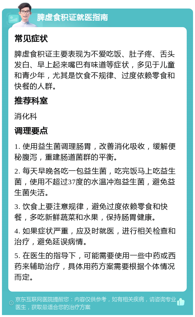 脾虚食积证就医指南 常见症状 脾虚食积证主要表现为不爱吃饭、肚子疼、舌头发白、早上起来嘴巴有味道等症状，多见于儿童和青少年，尤其是饮食不规律、过度依赖零食和快餐的人群。 推荐科室 消化科 调理要点 1. 使用益生菌调理肠胃，改善消化吸收，缓解便秘腹泻，重建肠道菌群的平衡。 2. 每天早晚各吃一包益生菌，吃完饭马上吃益生菌，使用不超过37度的水温冲泡益生菌，避免益生菌失活。 3. 饮食上要注意规律，避免过度依赖零食和快餐，多吃新鲜蔬菜和水果，保持肠胃健康。 4. 如果症状严重，应及时就医，进行相关检查和治疗，避免延误病情。 5. 在医生的指导下，可能需要使用一些中药或西药来辅助治疗，具体用药方案需要根据个体情况而定。