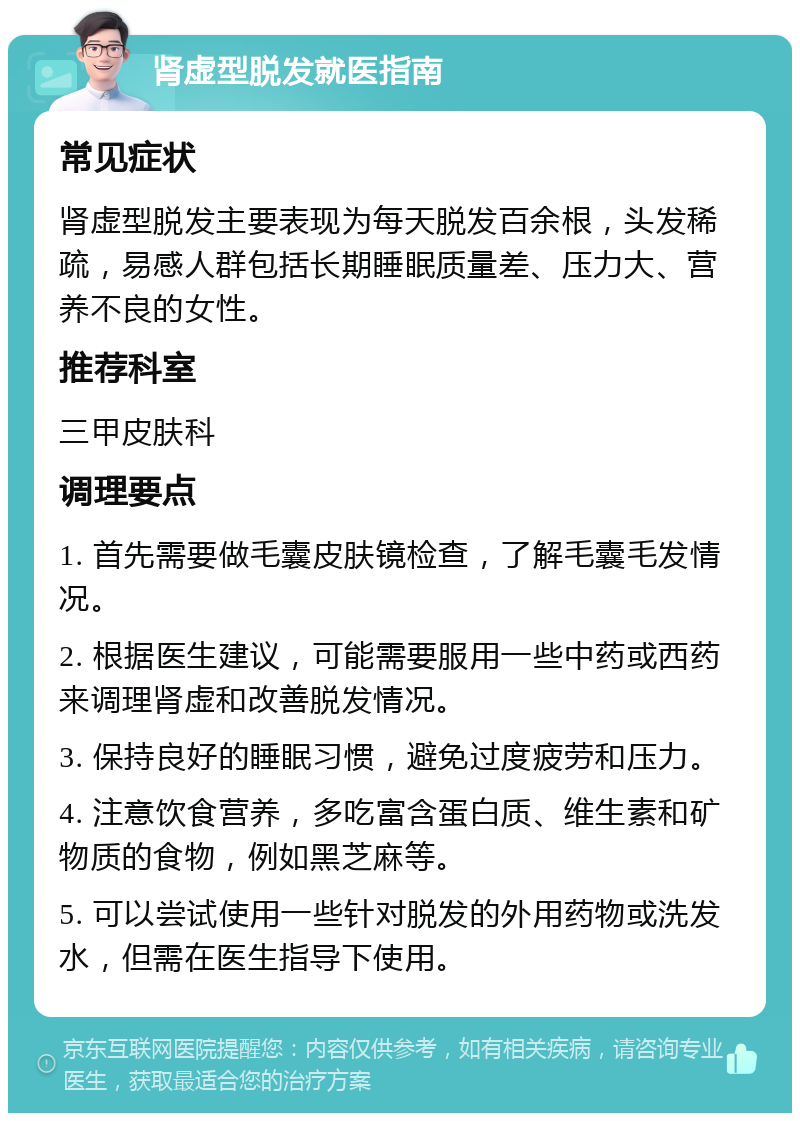 肾虚型脱发就医指南 常见症状 肾虚型脱发主要表现为每天脱发百余根，头发稀疏，易感人群包括长期睡眠质量差、压力大、营养不良的女性。 推荐科室 三甲皮肤科 调理要点 1. 首先需要做毛囊皮肤镜检查，了解毛囊毛发情况。 2. 根据医生建议，可能需要服用一些中药或西药来调理肾虚和改善脱发情况。 3. 保持良好的睡眠习惯，避免过度疲劳和压力。 4. 注意饮食营养，多吃富含蛋白质、维生素和矿物质的食物，例如黑芝麻等。 5. 可以尝试使用一些针对脱发的外用药物或洗发水，但需在医生指导下使用。