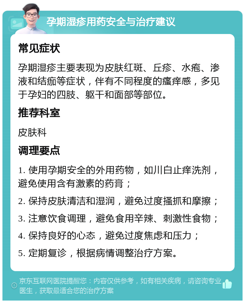 孕期湿疹用药安全与治疗建议 常见症状 孕期湿疹主要表现为皮肤红斑、丘疹、水疱、渗液和结痂等症状，伴有不同程度的瘙痒感，多见于孕妇的四肢、躯干和面部等部位。 推荐科室 皮肤科 调理要点 1. 使用孕期安全的外用药物，如川白止痒洗剂，避免使用含有激素的药膏； 2. 保持皮肤清洁和湿润，避免过度搔抓和摩擦； 3. 注意饮食调理，避免食用辛辣、刺激性食物； 4. 保持良好的心态，避免过度焦虑和压力； 5. 定期复诊，根据病情调整治疗方案。