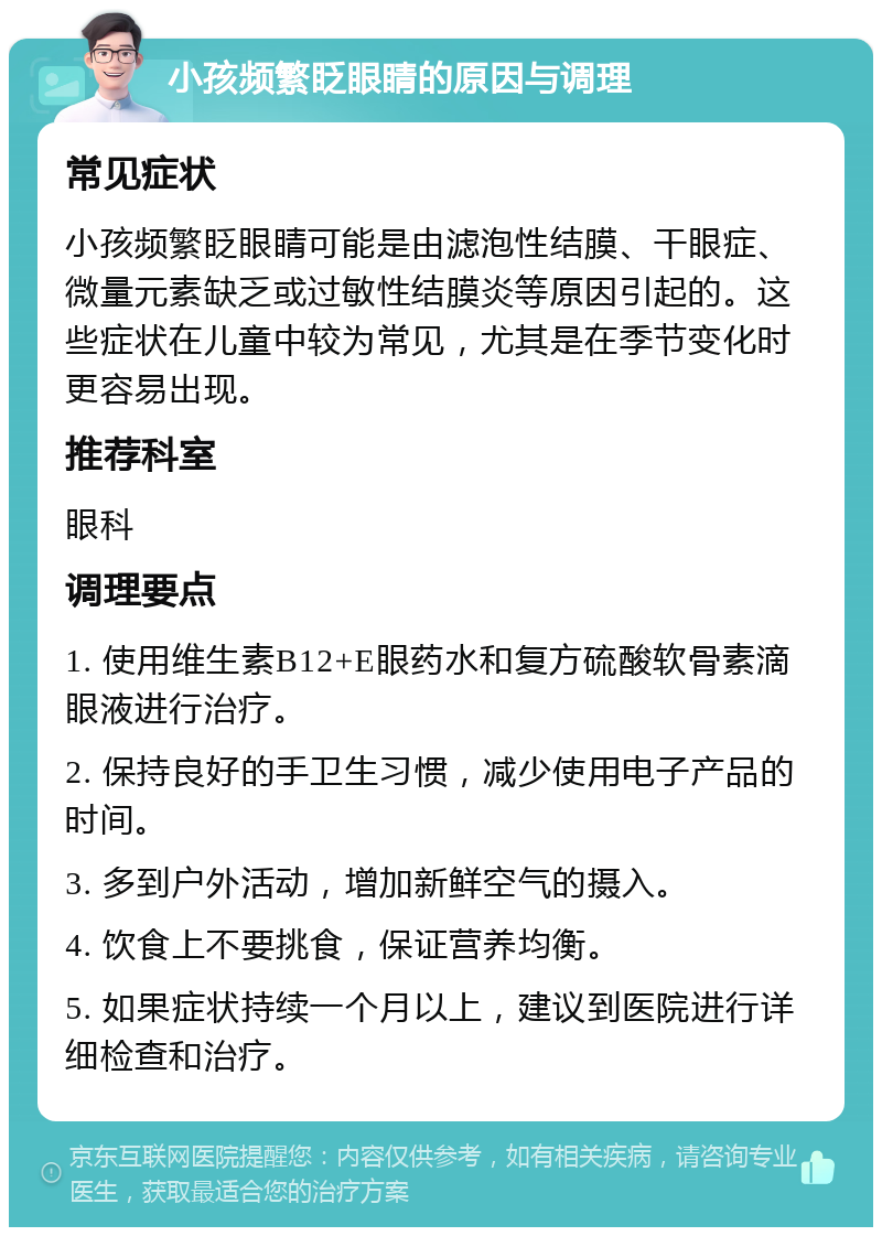 小孩频繁眨眼睛的原因与调理 常见症状 小孩频繁眨眼睛可能是由滤泡性结膜、干眼症、微量元素缺乏或过敏性结膜炎等原因引起的。这些症状在儿童中较为常见，尤其是在季节变化时更容易出现。 推荐科室 眼科 调理要点 1. 使用维生素B12+E眼药水和复方硫酸软骨素滴眼液进行治疗。 2. 保持良好的手卫生习惯，减少使用电子产品的时间。 3. 多到户外活动，增加新鲜空气的摄入。 4. 饮食上不要挑食，保证营养均衡。 5. 如果症状持续一个月以上，建议到医院进行详细检查和治疗。