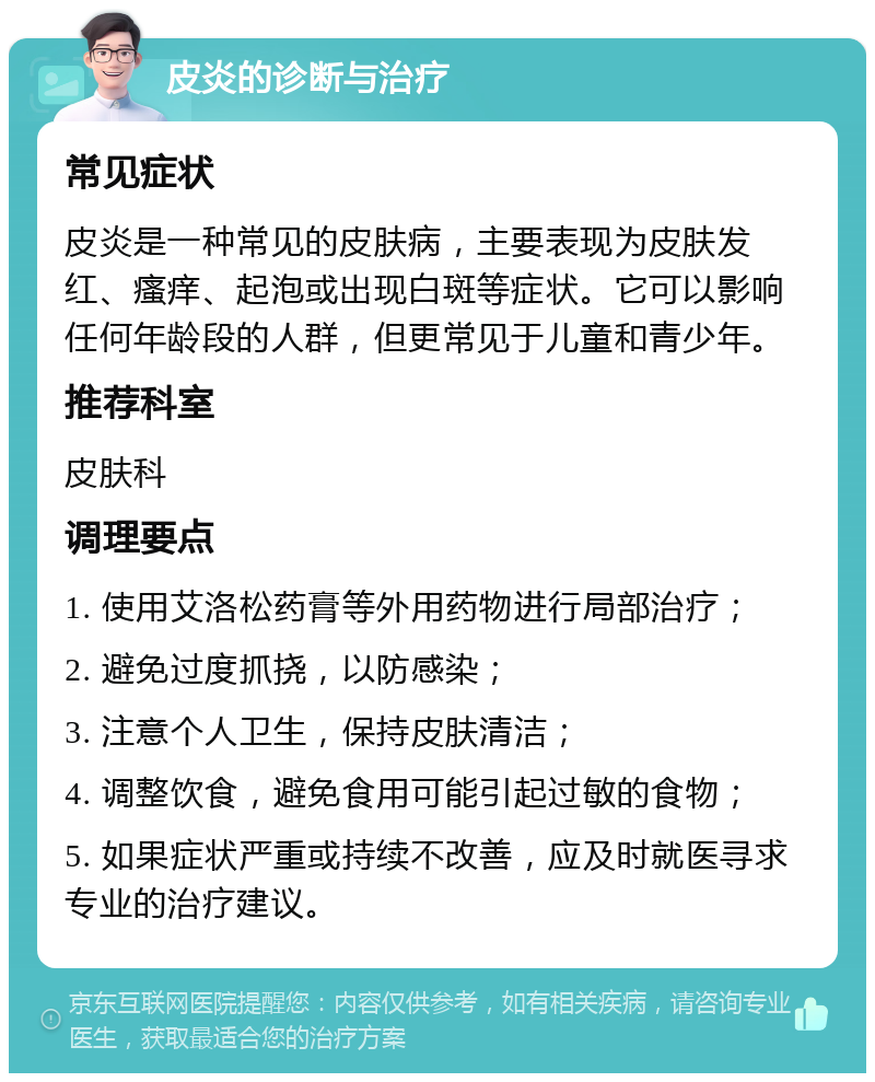 皮炎的诊断与治疗 常见症状 皮炎是一种常见的皮肤病，主要表现为皮肤发红、瘙痒、起泡或出现白斑等症状。它可以影响任何年龄段的人群，但更常见于儿童和青少年。 推荐科室 皮肤科 调理要点 1. 使用艾洛松药膏等外用药物进行局部治疗； 2. 避免过度抓挠，以防感染； 3. 注意个人卫生，保持皮肤清洁； 4. 调整饮食，避免食用可能引起过敏的食物； 5. 如果症状严重或持续不改善，应及时就医寻求专业的治疗建议。