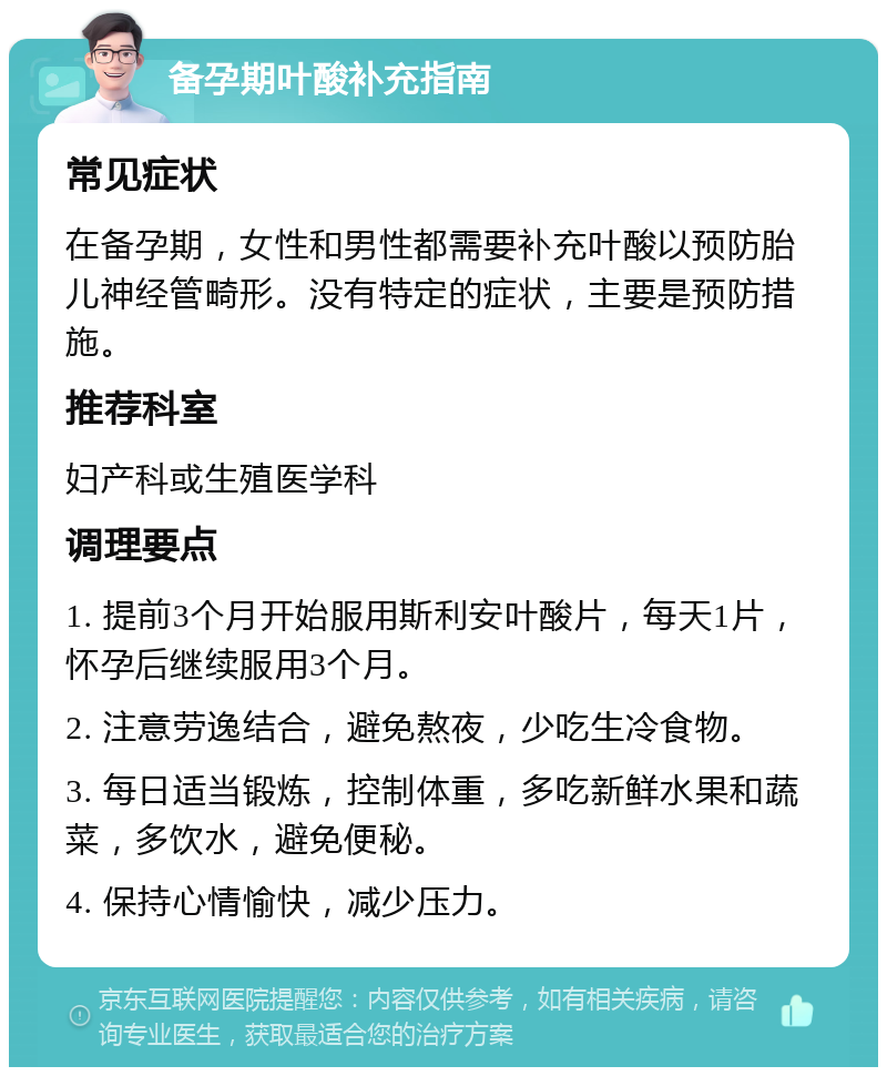 备孕期叶酸补充指南 常见症状 在备孕期，女性和男性都需要补充叶酸以预防胎儿神经管畸形。没有特定的症状，主要是预防措施。 推荐科室 妇产科或生殖医学科 调理要点 1. 提前3个月开始服用斯利安叶酸片，每天1片，怀孕后继续服用3个月。 2. 注意劳逸结合，避免熬夜，少吃生冷食物。 3. 每日适当锻炼，控制体重，多吃新鲜水果和蔬菜，多饮水，避免便秘。 4. 保持心情愉快，减少压力。