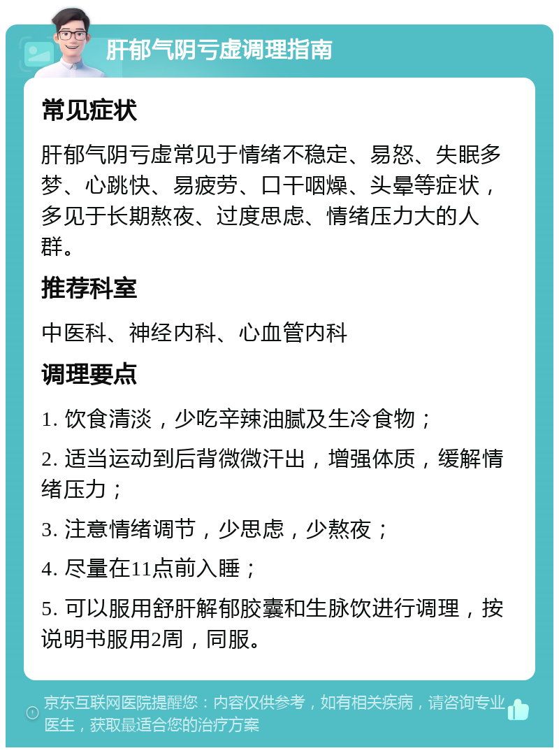 肝郁气阴亏虚调理指南 常见症状 肝郁气阴亏虚常见于情绪不稳定、易怒、失眠多梦、心跳快、易疲劳、口干咽燥、头晕等症状，多见于长期熬夜、过度思虑、情绪压力大的人群。 推荐科室 中医科、神经内科、心血管内科 调理要点 1. 饮食清淡，少吃辛辣油腻及生冷食物； 2. 适当运动到后背微微汗出，增强体质，缓解情绪压力； 3. 注意情绪调节，少思虑，少熬夜； 4. 尽量在11点前入睡； 5. 可以服用舒肝解郁胶囊和生脉饮进行调理，按说明书服用2周，同服。