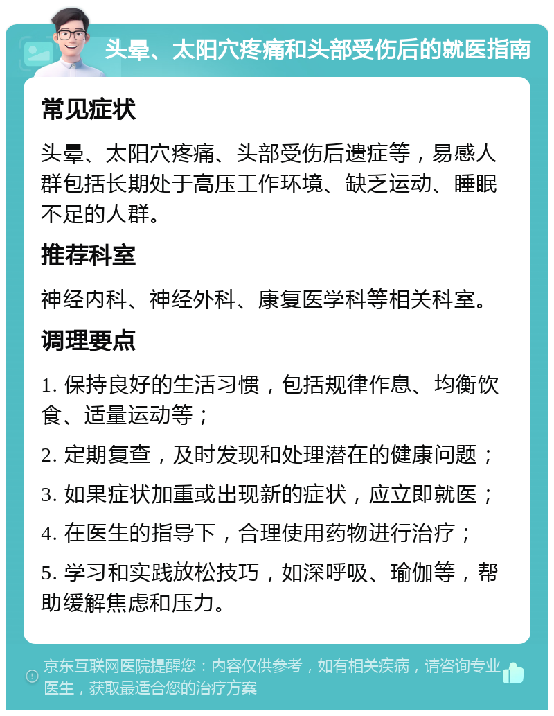 头晕、太阳穴疼痛和头部受伤后的就医指南 常见症状 头晕、太阳穴疼痛、头部受伤后遗症等，易感人群包括长期处于高压工作环境、缺乏运动、睡眠不足的人群。 推荐科室 神经内科、神经外科、康复医学科等相关科室。 调理要点 1. 保持良好的生活习惯，包括规律作息、均衡饮食、适量运动等； 2. 定期复查，及时发现和处理潜在的健康问题； 3. 如果症状加重或出现新的症状，应立即就医； 4. 在医生的指导下，合理使用药物进行治疗； 5. 学习和实践放松技巧，如深呼吸、瑜伽等，帮助缓解焦虑和压力。