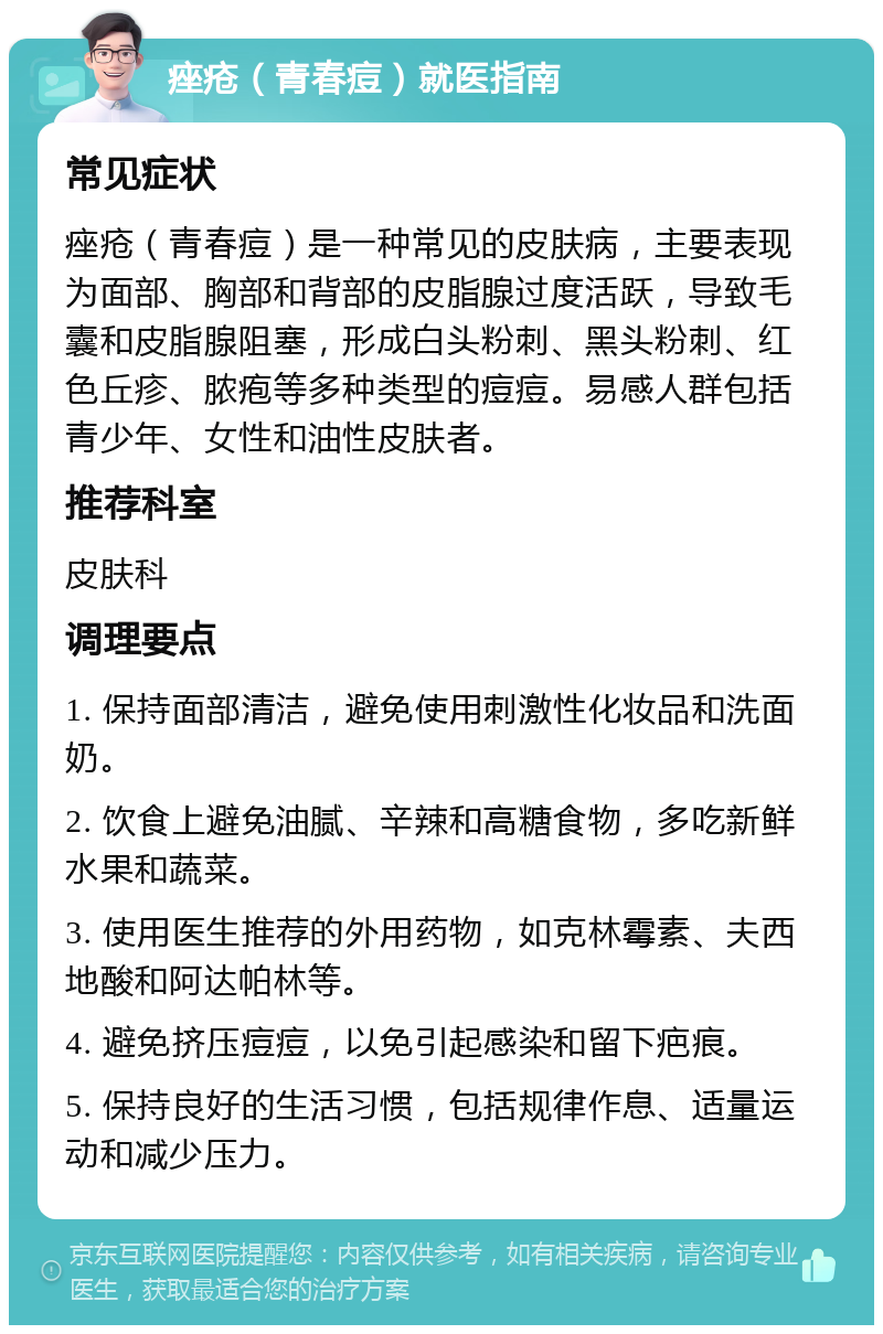 痤疮（青春痘）就医指南 常见症状 痤疮（青春痘）是一种常见的皮肤病，主要表现为面部、胸部和背部的皮脂腺过度活跃，导致毛囊和皮脂腺阻塞，形成白头粉刺、黑头粉刺、红色丘疹、脓疱等多种类型的痘痘。易感人群包括青少年、女性和油性皮肤者。 推荐科室 皮肤科 调理要点 1. 保持面部清洁，避免使用刺激性化妆品和洗面奶。 2. 饮食上避免油腻、辛辣和高糖食物，多吃新鲜水果和蔬菜。 3. 使用医生推荐的外用药物，如克林霉素、夫西地酸和阿达帕林等。 4. 避免挤压痘痘，以免引起感染和留下疤痕。 5. 保持良好的生活习惯，包括规律作息、适量运动和减少压力。