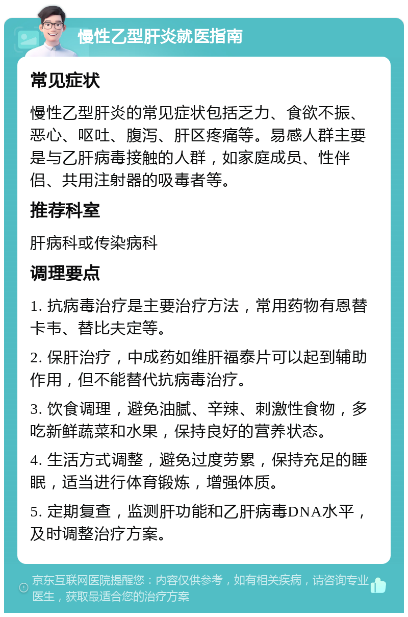 慢性乙型肝炎就医指南 常见症状 慢性乙型肝炎的常见症状包括乏力、食欲不振、恶心、呕吐、腹泻、肝区疼痛等。易感人群主要是与乙肝病毒接触的人群，如家庭成员、性伴侣、共用注射器的吸毒者等。 推荐科室 肝病科或传染病科 调理要点 1. 抗病毒治疗是主要治疗方法，常用药物有恩替卡韦、替比夫定等。 2. 保肝治疗，中成药如维肝福泰片可以起到辅助作用，但不能替代抗病毒治疗。 3. 饮食调理，避免油腻、辛辣、刺激性食物，多吃新鲜蔬菜和水果，保持良好的营养状态。 4. 生活方式调整，避免过度劳累，保持充足的睡眠，适当进行体育锻炼，增强体质。 5. 定期复查，监测肝功能和乙肝病毒DNA水平，及时调整治疗方案。