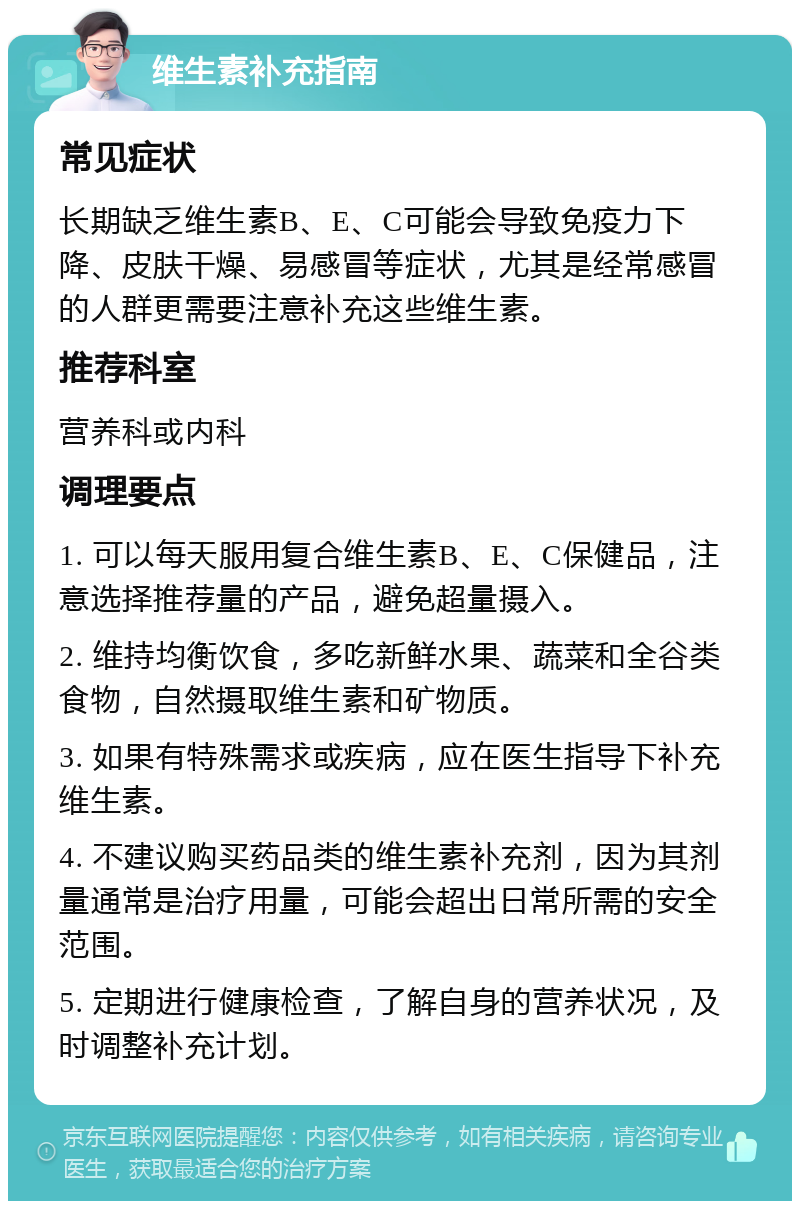 维生素补充指南 常见症状 长期缺乏维生素B、E、C可能会导致免疫力下降、皮肤干燥、易感冒等症状，尤其是经常感冒的人群更需要注意补充这些维生素。 推荐科室 营养科或内科 调理要点 1. 可以每天服用复合维生素B、E、C保健品，注意选择推荐量的产品，避免超量摄入。 2. 维持均衡饮食，多吃新鲜水果、蔬菜和全谷类食物，自然摄取维生素和矿物质。 3. 如果有特殊需求或疾病，应在医生指导下补充维生素。 4. 不建议购买药品类的维生素补充剂，因为其剂量通常是治疗用量，可能会超出日常所需的安全范围。 5. 定期进行健康检查，了解自身的营养状况，及时调整补充计划。