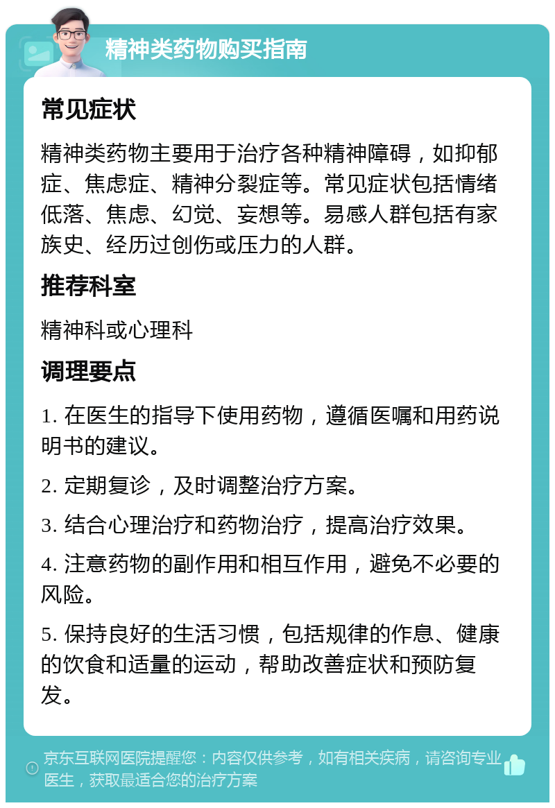 精神类药物购买指南 常见症状 精神类药物主要用于治疗各种精神障碍，如抑郁症、焦虑症、精神分裂症等。常见症状包括情绪低落、焦虑、幻觉、妄想等。易感人群包括有家族史、经历过创伤或压力的人群。 推荐科室 精神科或心理科 调理要点 1. 在医生的指导下使用药物，遵循医嘱和用药说明书的建议。 2. 定期复诊，及时调整治疗方案。 3. 结合心理治疗和药物治疗，提高治疗效果。 4. 注意药物的副作用和相互作用，避免不必要的风险。 5. 保持良好的生活习惯，包括规律的作息、健康的饮食和适量的运动，帮助改善症状和预防复发。