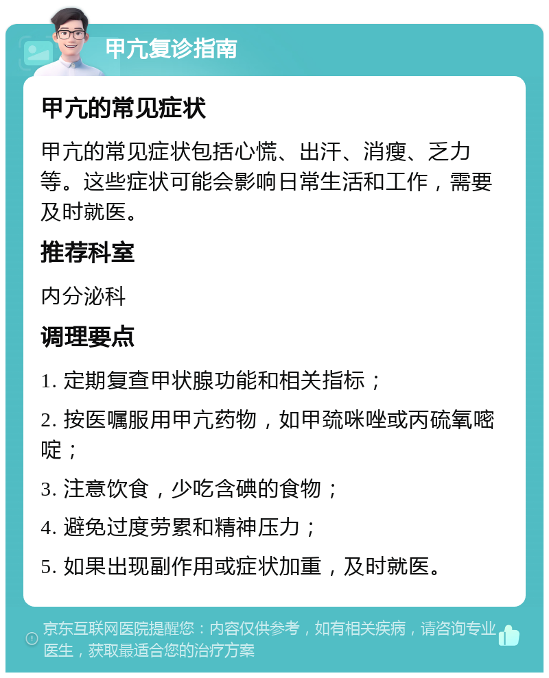 甲亢复诊指南 甲亢的常见症状 甲亢的常见症状包括心慌、出汗、消瘦、乏力等。这些症状可能会影响日常生活和工作，需要及时就医。 推荐科室 内分泌科 调理要点 1. 定期复查甲状腺功能和相关指标； 2. 按医嘱服用甲亢药物，如甲巯咪唑或丙硫氧嘧啶； 3. 注意饮食，少吃含碘的食物； 4. 避免过度劳累和精神压力； 5. 如果出现副作用或症状加重，及时就医。