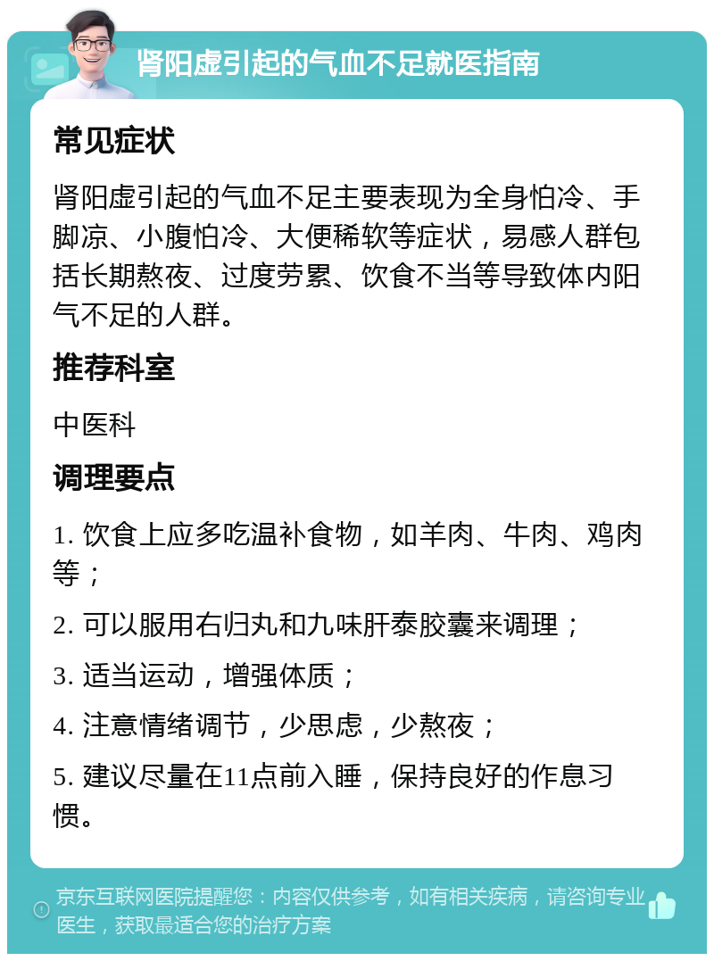 肾阳虚引起的气血不足就医指南 常见症状 肾阳虚引起的气血不足主要表现为全身怕冷、手脚凉、小腹怕冷、大便稀软等症状，易感人群包括长期熬夜、过度劳累、饮食不当等导致体内阳气不足的人群。 推荐科室 中医科 调理要点 1. 饮食上应多吃温补食物，如羊肉、牛肉、鸡肉等； 2. 可以服用右归丸和九味肝泰胶囊来调理； 3. 适当运动，增强体质； 4. 注意情绪调节，少思虑，少熬夜； 5. 建议尽量在11点前入睡，保持良好的作息习惯。