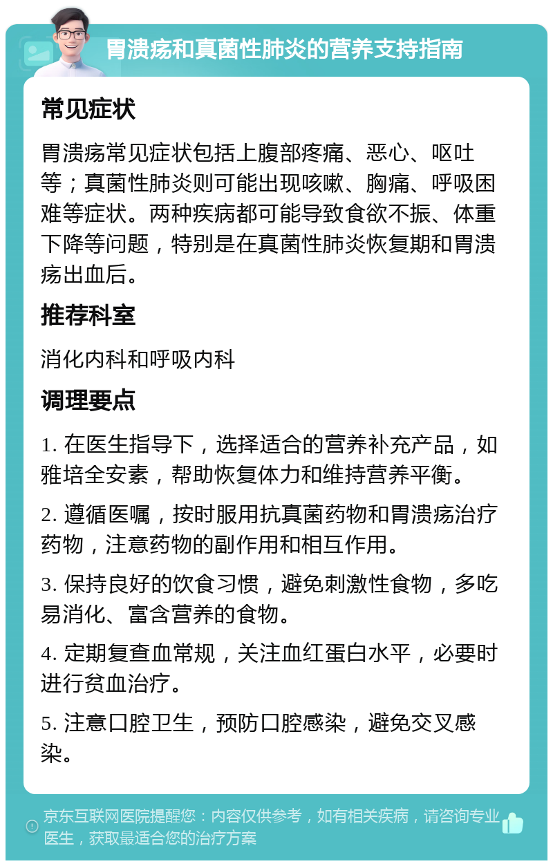 胃溃疡和真菌性肺炎的营养支持指南 常见症状 胃溃疡常见症状包括上腹部疼痛、恶心、呕吐等；真菌性肺炎则可能出现咳嗽、胸痛、呼吸困难等症状。两种疾病都可能导致食欲不振、体重下降等问题，特别是在真菌性肺炎恢复期和胃溃疡出血后。 推荐科室 消化内科和呼吸内科 调理要点 1. 在医生指导下，选择适合的营养补充产品，如雅培全安素，帮助恢复体力和维持营养平衡。 2. 遵循医嘱，按时服用抗真菌药物和胃溃疡治疗药物，注意药物的副作用和相互作用。 3. 保持良好的饮食习惯，避免刺激性食物，多吃易消化、富含营养的食物。 4. 定期复查血常规，关注血红蛋白水平，必要时进行贫血治疗。 5. 注意口腔卫生，预防口腔感染，避免交叉感染。