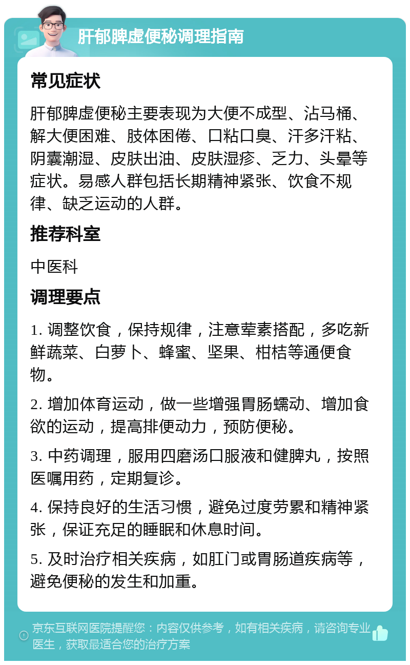 肝郁脾虚便秘调理指南 常见症状 肝郁脾虚便秘主要表现为大便不成型、沾马桶、解大便困难、肢体困倦、口粘口臭、汗多汗粘、阴囊潮湿、皮肤出油、皮肤湿疹、乏力、头晕等症状。易感人群包括长期精神紧张、饮食不规律、缺乏运动的人群。 推荐科室 中医科 调理要点 1. 调整饮食，保持规律，注意荤素搭配，多吃新鲜蔬菜、白萝卜、蜂蜜、坚果、柑桔等通便食物。 2. 增加体育运动，做一些增强胃肠蠕动、增加食欲的运动，提高排便动力，预防便秘。 3. 中药调理，服用四磨汤口服液和健脾丸，按照医嘱用药，定期复诊。 4. 保持良好的生活习惯，避免过度劳累和精神紧张，保证充足的睡眠和休息时间。 5. 及时治疗相关疾病，如肛门或胃肠道疾病等，避免便秘的发生和加重。