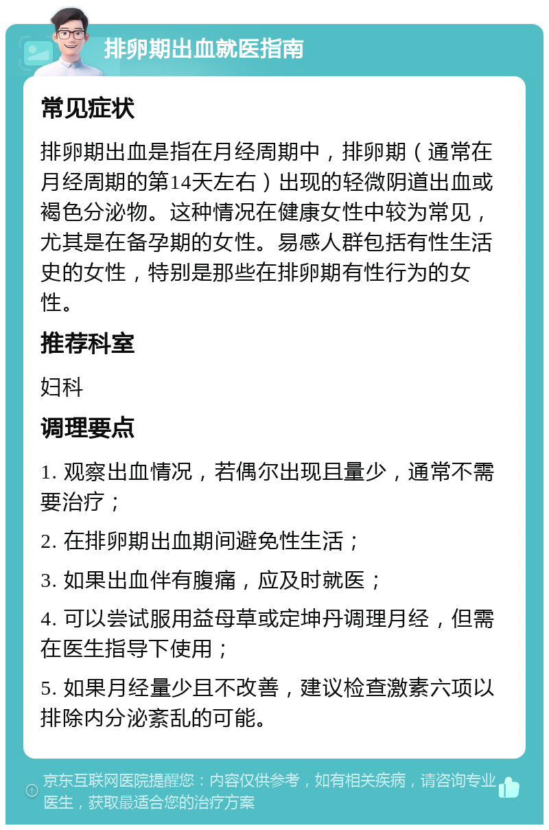 排卵期出血就医指南 常见症状 排卵期出血是指在月经周期中，排卵期（通常在月经周期的第14天左右）出现的轻微阴道出血或褐色分泌物。这种情况在健康女性中较为常见，尤其是在备孕期的女性。易感人群包括有性生活史的女性，特别是那些在排卵期有性行为的女性。 推荐科室 妇科 调理要点 1. 观察出血情况，若偶尔出现且量少，通常不需要治疗； 2. 在排卵期出血期间避免性生活； 3. 如果出血伴有腹痛，应及时就医； 4. 可以尝试服用益母草或定坤丹调理月经，但需在医生指导下使用； 5. 如果月经量少且不改善，建议检查激素六项以排除内分泌紊乱的可能。