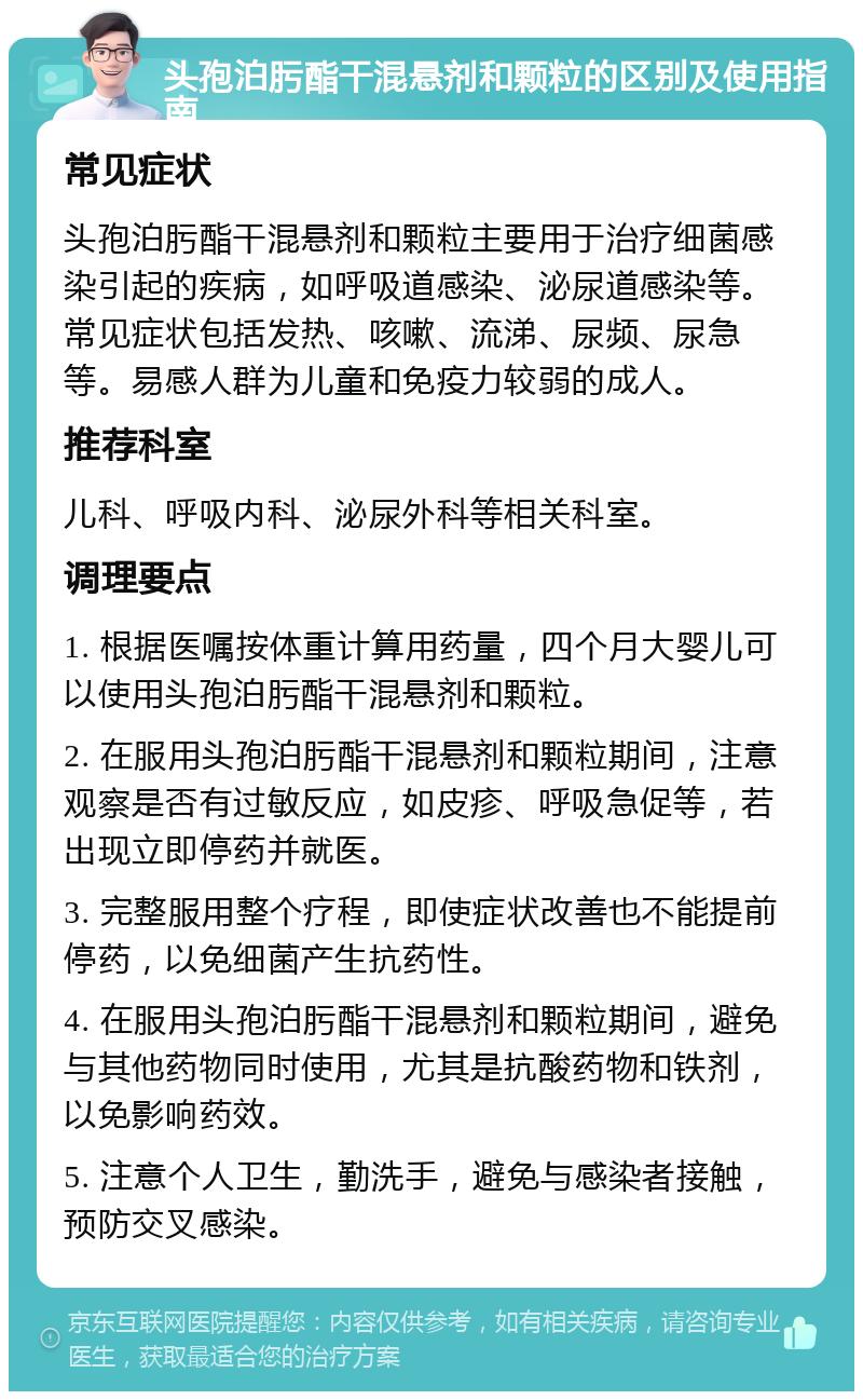 头孢泊肟酯干混悬剂和颗粒的区别及使用指南 常见症状 头孢泊肟酯干混悬剂和颗粒主要用于治疗细菌感染引起的疾病，如呼吸道感染、泌尿道感染等。常见症状包括发热、咳嗽、流涕、尿频、尿急等。易感人群为儿童和免疫力较弱的成人。 推荐科室 儿科、呼吸内科、泌尿外科等相关科室。 调理要点 1. 根据医嘱按体重计算用药量，四个月大婴儿可以使用头孢泊肟酯干混悬剂和颗粒。 2. 在服用头孢泊肟酯干混悬剂和颗粒期间，注意观察是否有过敏反应，如皮疹、呼吸急促等，若出现立即停药并就医。 3. 完整服用整个疗程，即使症状改善也不能提前停药，以免细菌产生抗药性。 4. 在服用头孢泊肟酯干混悬剂和颗粒期间，避免与其他药物同时使用，尤其是抗酸药物和铁剂，以免影响药效。 5. 注意个人卫生，勤洗手，避免与感染者接触，预防交叉感染。