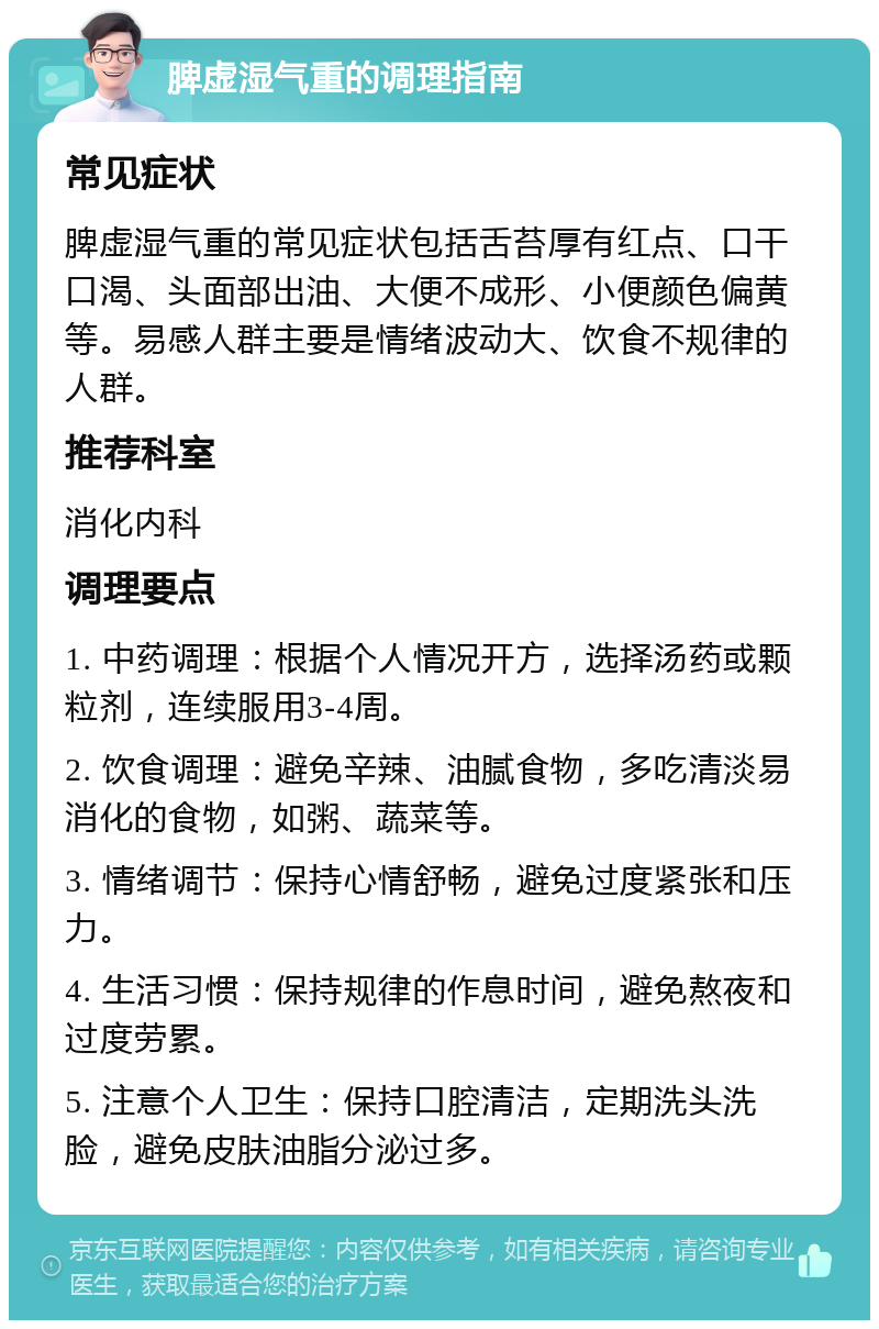 脾虚湿气重的调理指南 常见症状 脾虚湿气重的常见症状包括舌苔厚有红点、口干口渴、头面部出油、大便不成形、小便颜色偏黄等。易感人群主要是情绪波动大、饮食不规律的人群。 推荐科室 消化内科 调理要点 1. 中药调理：根据个人情况开方，选择汤药或颗粒剂，连续服用3-4周。 2. 饮食调理：避免辛辣、油腻食物，多吃清淡易消化的食物，如粥、蔬菜等。 3. 情绪调节：保持心情舒畅，避免过度紧张和压力。 4. 生活习惯：保持规律的作息时间，避免熬夜和过度劳累。 5. 注意个人卫生：保持口腔清洁，定期洗头洗脸，避免皮肤油脂分泌过多。