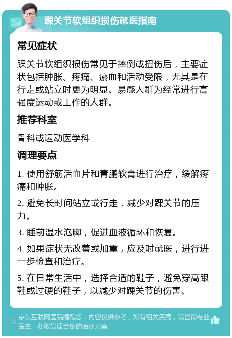 踝关节软组织损伤就医指南 常见症状 踝关节软组织损伤常见于摔倒或扭伤后，主要症状包括肿胀、疼痛、瘀血和活动受限，尤其是在行走或站立时更为明显。易感人群为经常进行高强度运动或工作的人群。 推荐科室 骨科或运动医学科 调理要点 1. 使用舒筋活血片和青鹏软膏进行治疗，缓解疼痛和肿胀。 2. 避免长时间站立或行走，减少对踝关节的压力。 3. 睡前温水泡脚，促进血液循环和恢复。 4. 如果症状无改善或加重，应及时就医，进行进一步检查和治疗。 5. 在日常生活中，选择合适的鞋子，避免穿高跟鞋或过硬的鞋子，以减少对踝关节的伤害。