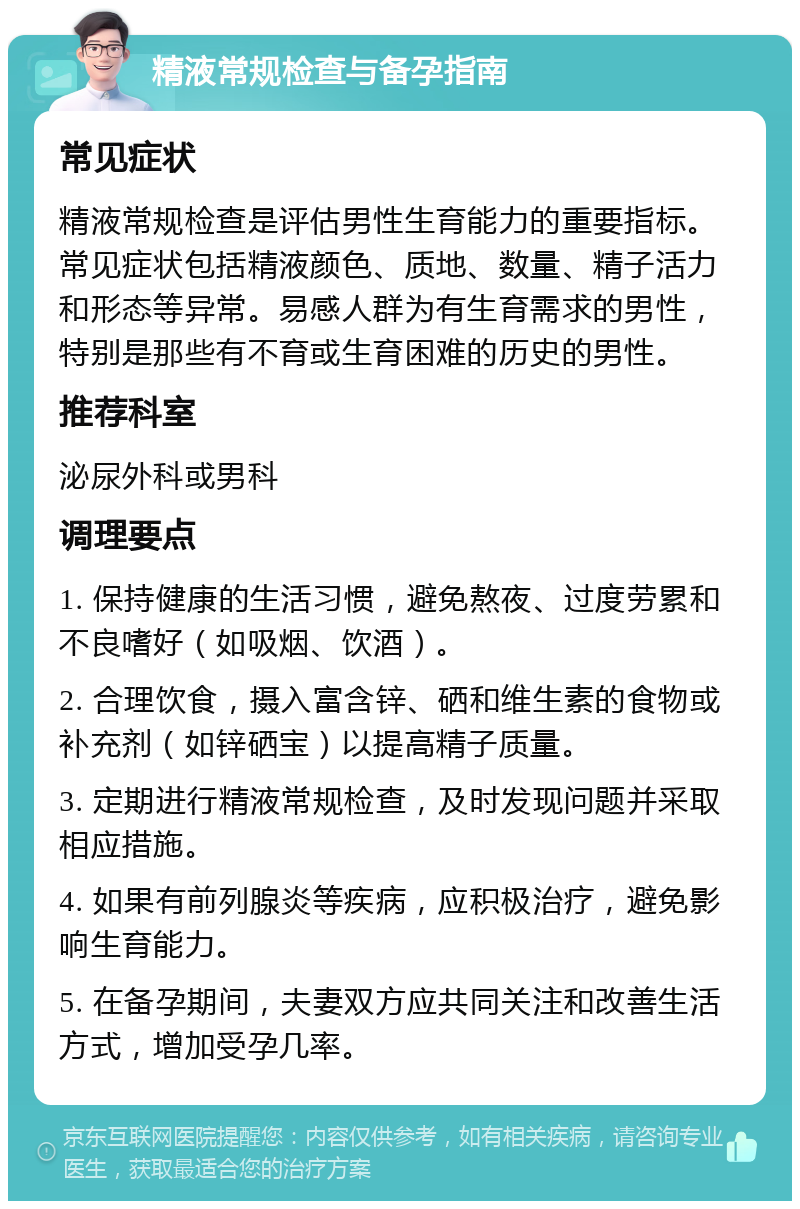 精液常规检查与备孕指南 常见症状 精液常规检查是评估男性生育能力的重要指标。常见症状包括精液颜色、质地、数量、精子活力和形态等异常。易感人群为有生育需求的男性，特别是那些有不育或生育困难的历史的男性。 推荐科室 泌尿外科或男科 调理要点 1. 保持健康的生活习惯，避免熬夜、过度劳累和不良嗜好（如吸烟、饮酒）。 2. 合理饮食，摄入富含锌、硒和维生素的食物或补充剂（如锌硒宝）以提高精子质量。 3. 定期进行精液常规检查，及时发现问题并采取相应措施。 4. 如果有前列腺炎等疾病，应积极治疗，避免影响生育能力。 5. 在备孕期间，夫妻双方应共同关注和改善生活方式，增加受孕几率。