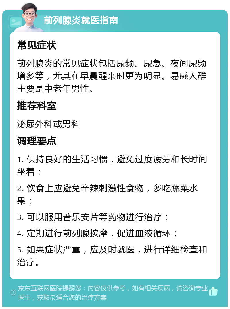 前列腺炎就医指南 常见症状 前列腺炎的常见症状包括尿频、尿急、夜间尿频增多等，尤其在早晨醒来时更为明显。易感人群主要是中老年男性。 推荐科室 泌尿外科或男科 调理要点 1. 保持良好的生活习惯，避免过度疲劳和长时间坐着； 2. 饮食上应避免辛辣刺激性食物，多吃蔬菜水果； 3. 可以服用普乐安片等药物进行治疗； 4. 定期进行前列腺按摩，促进血液循环； 5. 如果症状严重，应及时就医，进行详细检查和治疗。