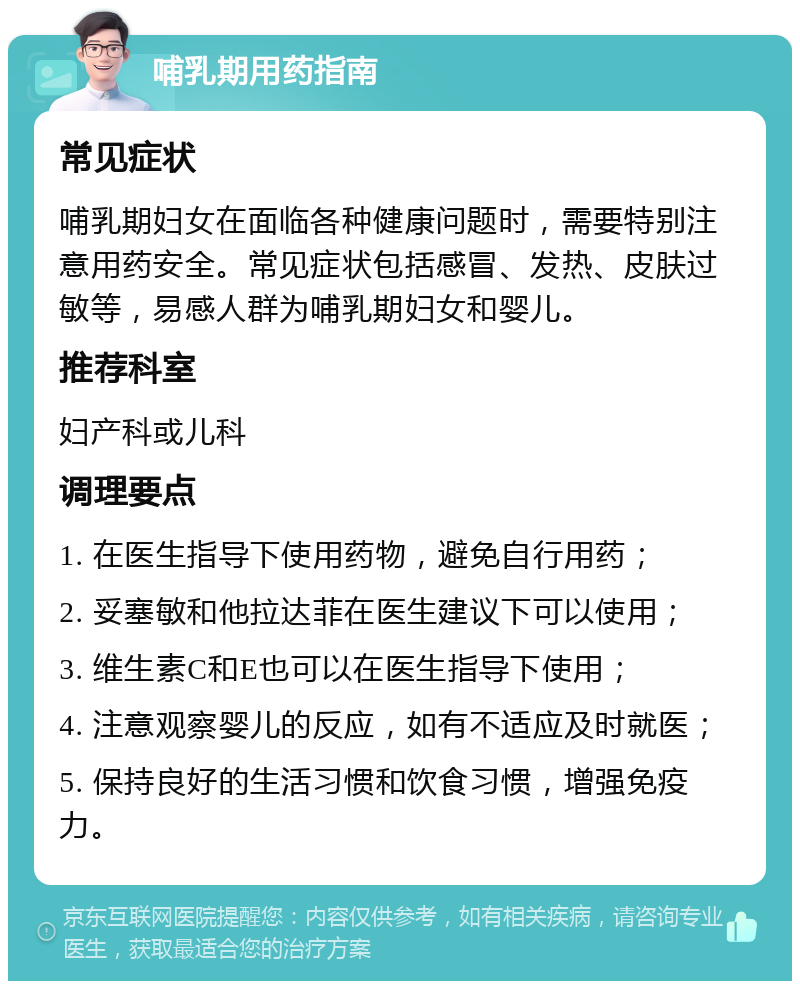 哺乳期用药指南 常见症状 哺乳期妇女在面临各种健康问题时，需要特别注意用药安全。常见症状包括感冒、发热、皮肤过敏等，易感人群为哺乳期妇女和婴儿。 推荐科室 妇产科或儿科 调理要点 1. 在医生指导下使用药物，避免自行用药； 2. 妥塞敏和他拉达菲在医生建议下可以使用； 3. 维生素C和E也可以在医生指导下使用； 4. 注意观察婴儿的反应，如有不适应及时就医； 5. 保持良好的生活习惯和饮食习惯，增强免疫力。