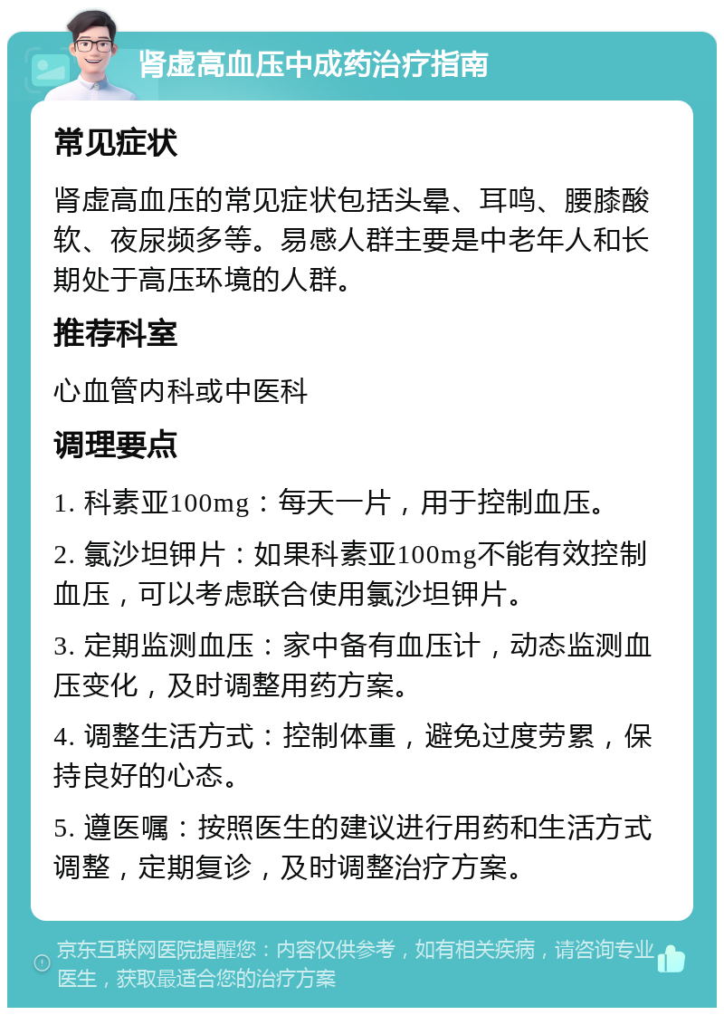 肾虚高血压中成药治疗指南 常见症状 肾虚高血压的常见症状包括头晕、耳鸣、腰膝酸软、夜尿频多等。易感人群主要是中老年人和长期处于高压环境的人群。 推荐科室 心血管内科或中医科 调理要点 1. 科素亚100mg：每天一片，用于控制血压。 2. 氯沙坦钾片：如果科素亚100mg不能有效控制血压，可以考虑联合使用氯沙坦钾片。 3. 定期监测血压：家中备有血压计，动态监测血压变化，及时调整用药方案。 4. 调整生活方式：控制体重，避免过度劳累，保持良好的心态。 5. 遵医嘱：按照医生的建议进行用药和生活方式调整，定期复诊，及时调整治疗方案。