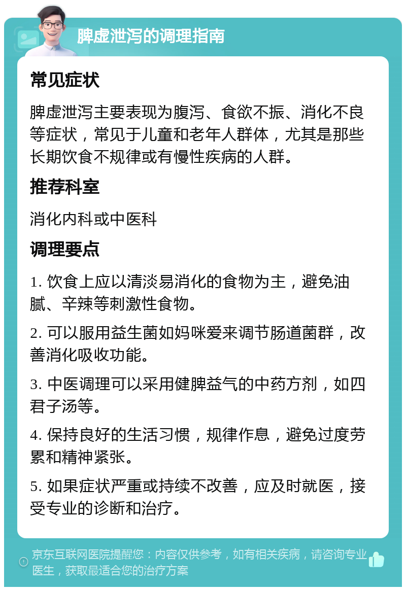 脾虚泄泻的调理指南 常见症状 脾虚泄泻主要表现为腹泻、食欲不振、消化不良等症状，常见于儿童和老年人群体，尤其是那些长期饮食不规律或有慢性疾病的人群。 推荐科室 消化内科或中医科 调理要点 1. 饮食上应以清淡易消化的食物为主，避免油腻、辛辣等刺激性食物。 2. 可以服用益生菌如妈咪爱来调节肠道菌群，改善消化吸收功能。 3. 中医调理可以采用健脾益气的中药方剂，如四君子汤等。 4. 保持良好的生活习惯，规律作息，避免过度劳累和精神紧张。 5. 如果症状严重或持续不改善，应及时就医，接受专业的诊断和治疗。