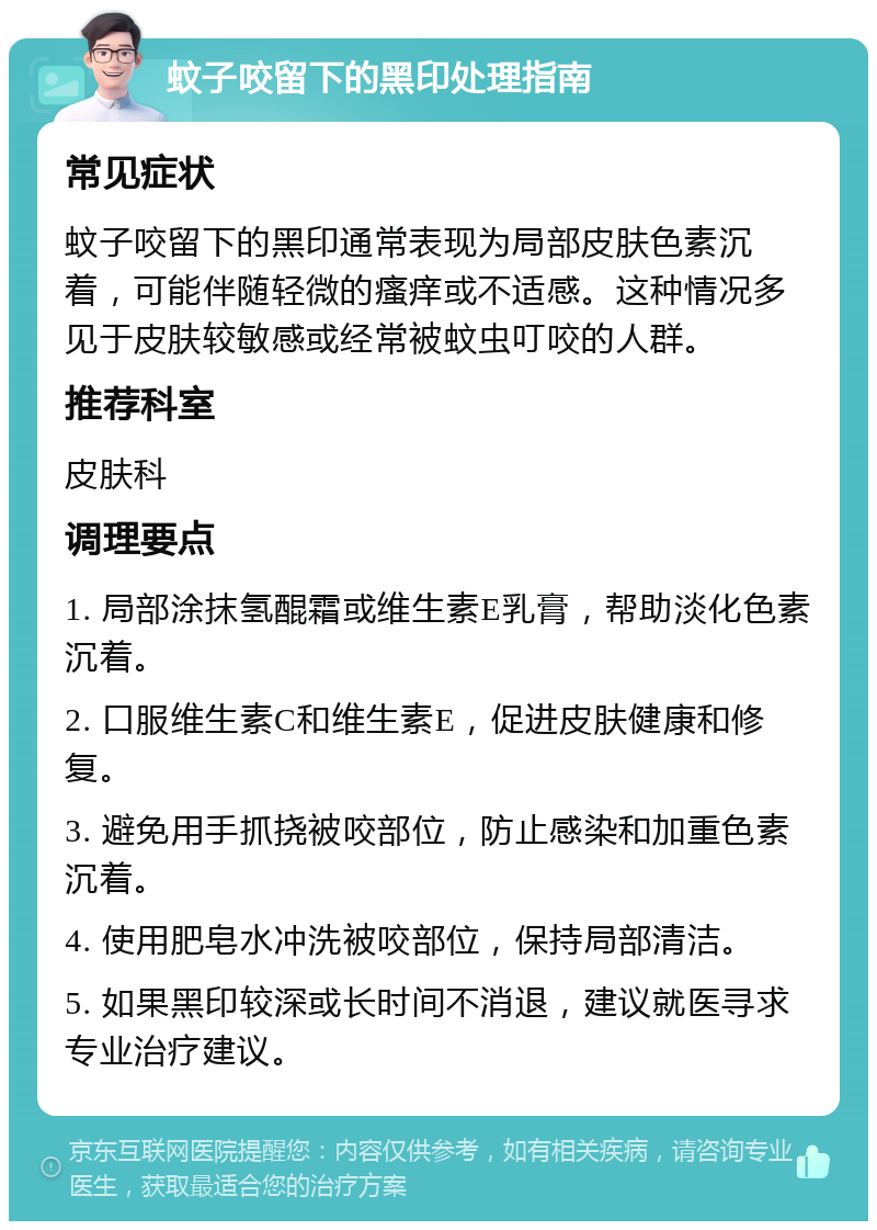 蚊子咬留下的黑印处理指南 常见症状 蚊子咬留下的黑印通常表现为局部皮肤色素沉着，可能伴随轻微的瘙痒或不适感。这种情况多见于皮肤较敏感或经常被蚊虫叮咬的人群。 推荐科室 皮肤科 调理要点 1. 局部涂抹氢醌霜或维生素E乳膏，帮助淡化色素沉着。 2. 口服维生素C和维生素E，促进皮肤健康和修复。 3. 避免用手抓挠被咬部位，防止感染和加重色素沉着。 4. 使用肥皂水冲洗被咬部位，保持局部清洁。 5. 如果黑印较深或长时间不消退，建议就医寻求专业治疗建议。