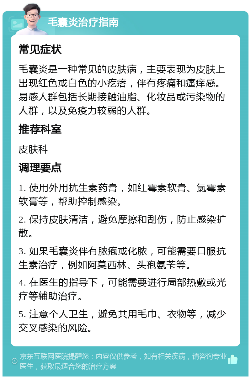 毛囊炎治疗指南 常见症状 毛囊炎是一种常见的皮肤病，主要表现为皮肤上出现红色或白色的小疙瘩，伴有疼痛和瘙痒感。易感人群包括长期接触油脂、化妆品或污染物的人群，以及免疫力较弱的人群。 推荐科室 皮肤科 调理要点 1. 使用外用抗生素药膏，如红霉素软膏、氯霉素软膏等，帮助控制感染。 2. 保持皮肤清洁，避免摩擦和刮伤，防止感染扩散。 3. 如果毛囊炎伴有脓疱或化脓，可能需要口服抗生素治疗，例如阿莫西林、头孢氨苄等。 4. 在医生的指导下，可能需要进行局部热敷或光疗等辅助治疗。 5. 注意个人卫生，避免共用毛巾、衣物等，减少交叉感染的风险。