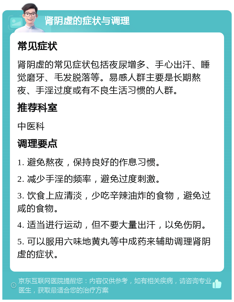 肾阴虚的症状与调理 常见症状 肾阴虚的常见症状包括夜尿增多、手心出汗、睡觉磨牙、毛发脱落等。易感人群主要是长期熬夜、手淫过度或有不良生活习惯的人群。 推荐科室 中医科 调理要点 1. 避免熬夜，保持良好的作息习惯。 2. 减少手淫的频率，避免过度刺激。 3. 饮食上应清淡，少吃辛辣油炸的食物，避免过咸的食物。 4. 适当进行运动，但不要大量出汗，以免伤阴。 5. 可以服用六味地黄丸等中成药来辅助调理肾阴虚的症状。