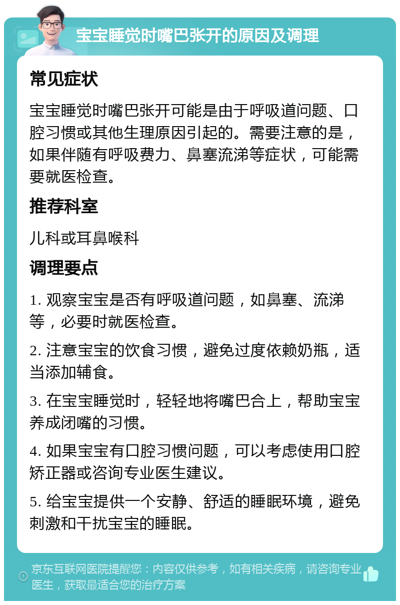 宝宝睡觉时嘴巴张开的原因及调理 常见症状 宝宝睡觉时嘴巴张开可能是由于呼吸道问题、口腔习惯或其他生理原因引起的。需要注意的是，如果伴随有呼吸费力、鼻塞流涕等症状，可能需要就医检查。 推荐科室 儿科或耳鼻喉科 调理要点 1. 观察宝宝是否有呼吸道问题，如鼻塞、流涕等，必要时就医检查。 2. 注意宝宝的饮食习惯，避免过度依赖奶瓶，适当添加辅食。 3. 在宝宝睡觉时，轻轻地将嘴巴合上，帮助宝宝养成闭嘴的习惯。 4. 如果宝宝有口腔习惯问题，可以考虑使用口腔矫正器或咨询专业医生建议。 5. 给宝宝提供一个安静、舒适的睡眠环境，避免刺激和干扰宝宝的睡眠。