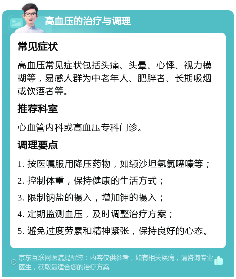 高血压的治疗与调理 常见症状 高血压常见症状包括头痛、头晕、心悸、视力模糊等，易感人群为中老年人、肥胖者、长期吸烟或饮酒者等。 推荐科室 心血管内科或高血压专科门诊。 调理要点 1. 按医嘱服用降压药物，如缬沙坦氢氯噻嗪等； 2. 控制体重，保持健康的生活方式； 3. 限制钠盐的摄入，增加钾的摄入； 4. 定期监测血压，及时调整治疗方案； 5. 避免过度劳累和精神紧张，保持良好的心态。