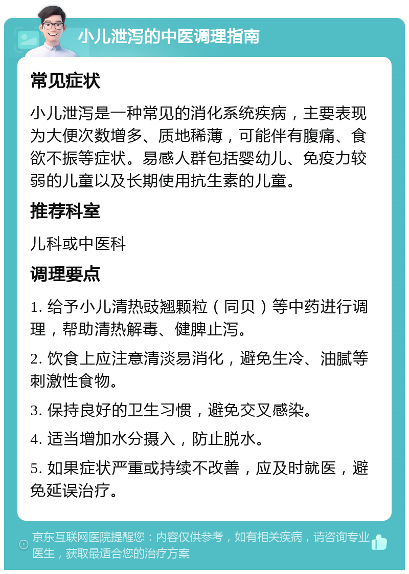 小儿泄泻的中医调理指南 常见症状 小儿泄泻是一种常见的消化系统疾病，主要表现为大便次数增多、质地稀薄，可能伴有腹痛、食欲不振等症状。易感人群包括婴幼儿、免疫力较弱的儿童以及长期使用抗生素的儿童。 推荐科室 儿科或中医科 调理要点 1. 给予小儿清热豉翘颗粒（同贝）等中药进行调理，帮助清热解毒、健脾止泻。 2. 饮食上应注意清淡易消化，避免生冷、油腻等刺激性食物。 3. 保持良好的卫生习惯，避免交叉感染。 4. 适当增加水分摄入，防止脱水。 5. 如果症状严重或持续不改善，应及时就医，避免延误治疗。