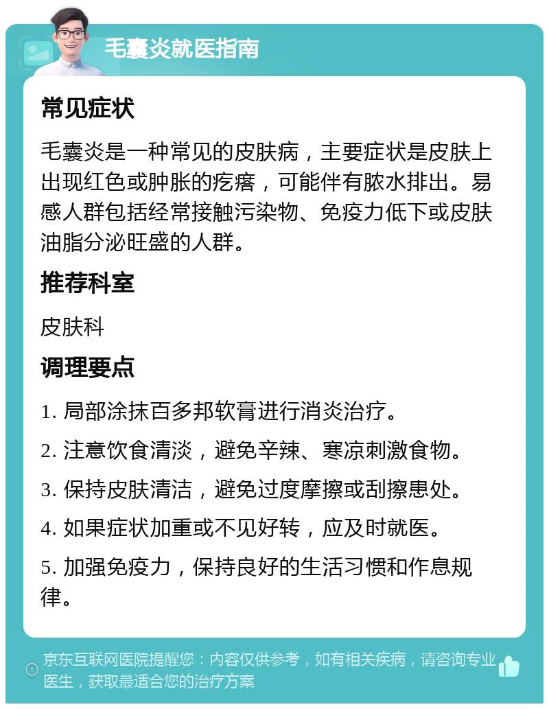 毛囊炎就医指南 常见症状 毛囊炎是一种常见的皮肤病，主要症状是皮肤上出现红色或肿胀的疙瘩，可能伴有脓水排出。易感人群包括经常接触污染物、免疫力低下或皮肤油脂分泌旺盛的人群。 推荐科室 皮肤科 调理要点 1. 局部涂抹百多邦软膏进行消炎治疗。 2. 注意饮食清淡，避免辛辣、寒凉刺激食物。 3. 保持皮肤清洁，避免过度摩擦或刮擦患处。 4. 如果症状加重或不见好转，应及时就医。 5. 加强免疫力，保持良好的生活习惯和作息规律。