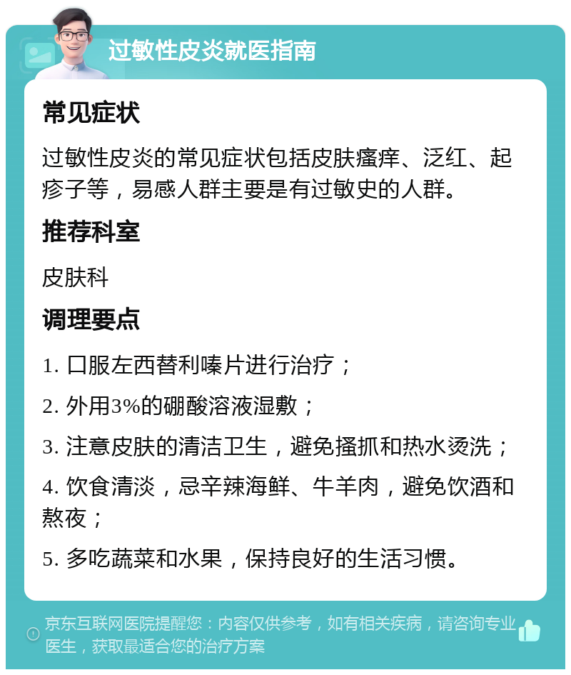 过敏性皮炎就医指南 常见症状 过敏性皮炎的常见症状包括皮肤瘙痒、泛红、起疹子等，易感人群主要是有过敏史的人群。 推荐科室 皮肤科 调理要点 1. 口服左西替利嗪片进行治疗； 2. 外用3%的硼酸溶液湿敷； 3. 注意皮肤的清洁卫生，避免搔抓和热水烫洗； 4. 饮食清淡，忌辛辣海鲜、牛羊肉，避免饮酒和熬夜； 5. 多吃蔬菜和水果，保持良好的生活习惯。