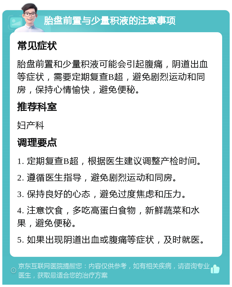 胎盘前置与少量积液的注意事项 常见症状 胎盘前置和少量积液可能会引起腹痛，阴道出血等症状，需要定期复查B超，避免剧烈运动和同房，保持心情愉快，避免便秘。 推荐科室 妇产科 调理要点 1. 定期复查B超，根据医生建议调整产检时间。 2. 遵循医生指导，避免剧烈运动和同房。 3. 保持良好的心态，避免过度焦虑和压力。 4. 注意饮食，多吃高蛋白食物，新鲜蔬菜和水果，避免便秘。 5. 如果出现阴道出血或腹痛等症状，及时就医。