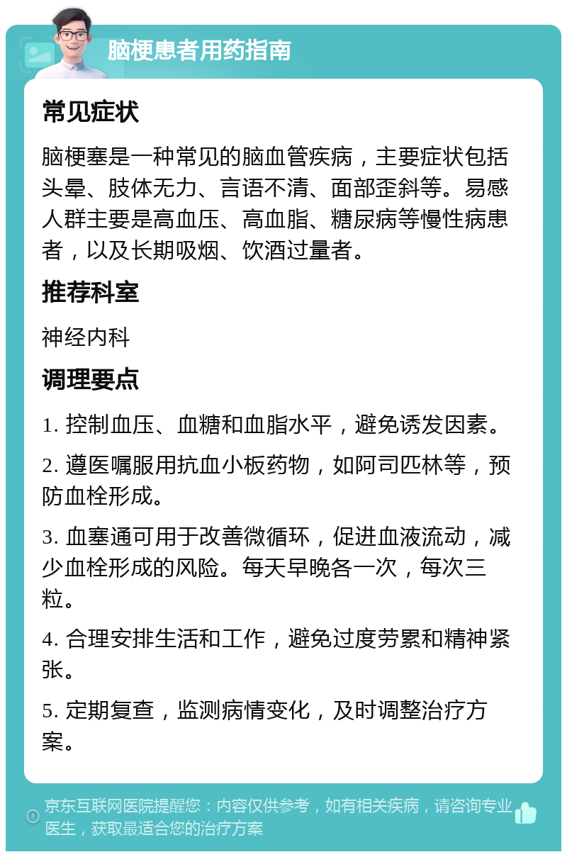 脑梗患者用药指南 常见症状 脑梗塞是一种常见的脑血管疾病，主要症状包括头晕、肢体无力、言语不清、面部歪斜等。易感人群主要是高血压、高血脂、糖尿病等慢性病患者，以及长期吸烟、饮酒过量者。 推荐科室 神经内科 调理要点 1. 控制血压、血糖和血脂水平，避免诱发因素。 2. 遵医嘱服用抗血小板药物，如阿司匹林等，预防血栓形成。 3. 血塞通可用于改善微循环，促进血液流动，减少血栓形成的风险。每天早晚各一次，每次三粒。 4. 合理安排生活和工作，避免过度劳累和精神紧张。 5. 定期复查，监测病情变化，及时调整治疗方案。