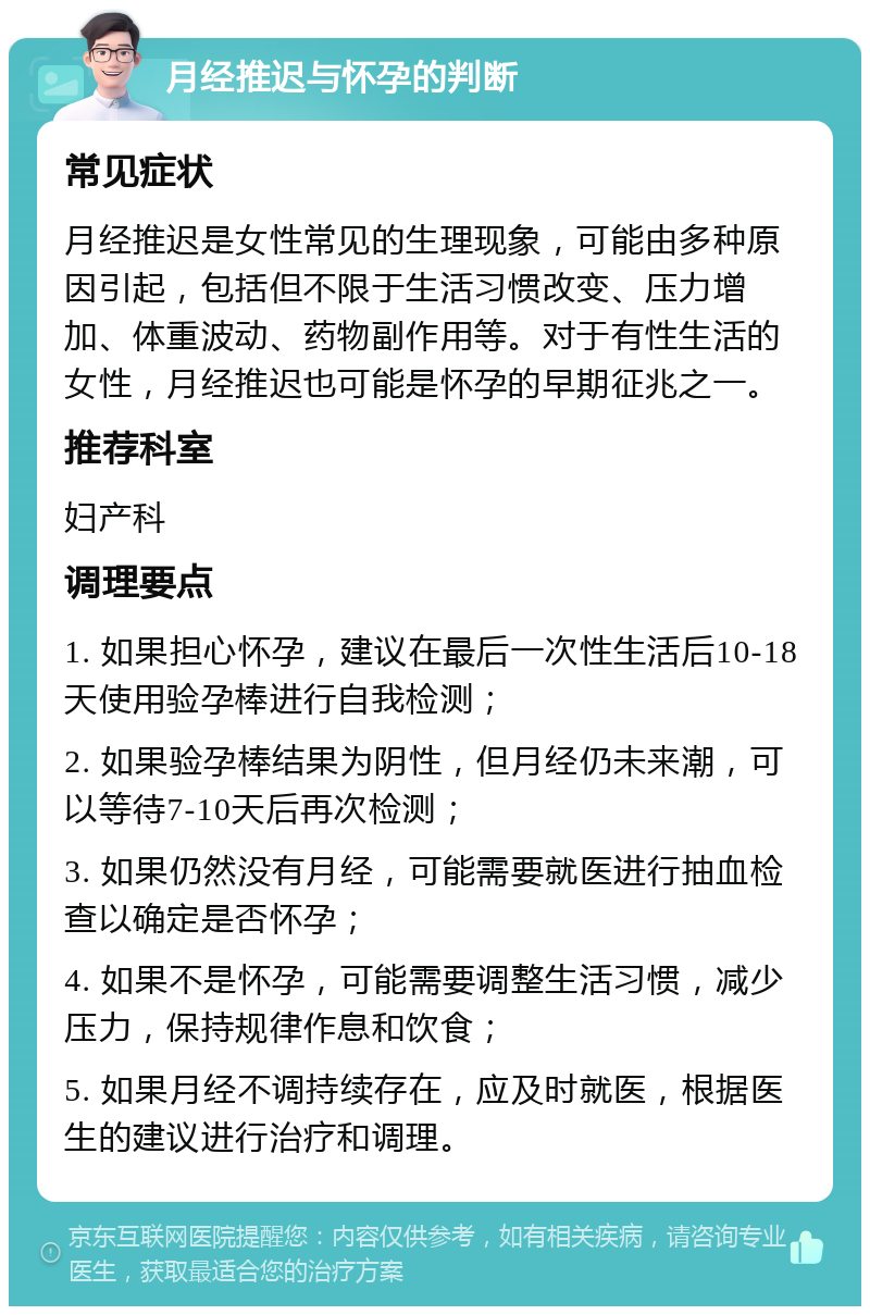 月经推迟与怀孕的判断 常见症状 月经推迟是女性常见的生理现象，可能由多种原因引起，包括但不限于生活习惯改变、压力增加、体重波动、药物副作用等。对于有性生活的女性，月经推迟也可能是怀孕的早期征兆之一。 推荐科室 妇产科 调理要点 1. 如果担心怀孕，建议在最后一次性生活后10-18天使用验孕棒进行自我检测； 2. 如果验孕棒结果为阴性，但月经仍未来潮，可以等待7-10天后再次检测； 3. 如果仍然没有月经，可能需要就医进行抽血检查以确定是否怀孕； 4. 如果不是怀孕，可能需要调整生活习惯，减少压力，保持规律作息和饮食； 5. 如果月经不调持续存在，应及时就医，根据医生的建议进行治疗和调理。