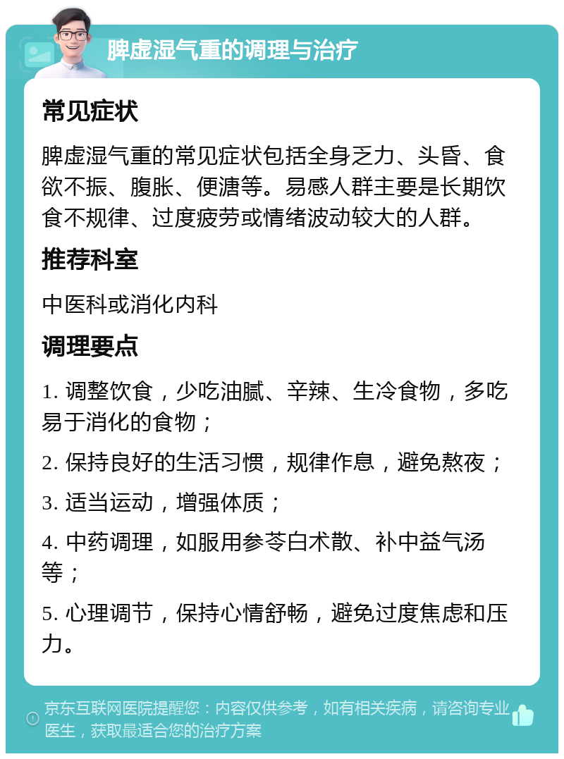 脾虚湿气重的调理与治疗 常见症状 脾虚湿气重的常见症状包括全身乏力、头昏、食欲不振、腹胀、便溏等。易感人群主要是长期饮食不规律、过度疲劳或情绪波动较大的人群。 推荐科室 中医科或消化内科 调理要点 1. 调整饮食，少吃油腻、辛辣、生冷食物，多吃易于消化的食物； 2. 保持良好的生活习惯，规律作息，避免熬夜； 3. 适当运动，增强体质； 4. 中药调理，如服用参苓白术散、补中益气汤等； 5. 心理调节，保持心情舒畅，避免过度焦虑和压力。