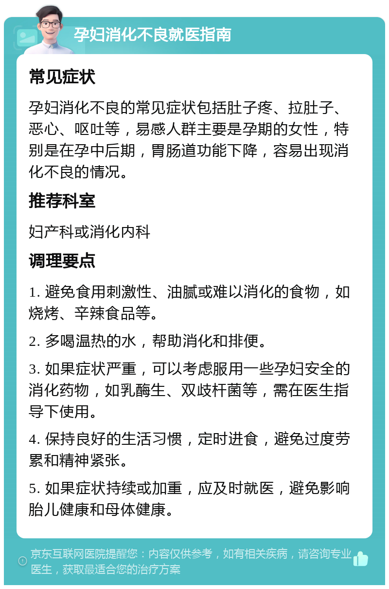 孕妇消化不良就医指南 常见症状 孕妇消化不良的常见症状包括肚子疼、拉肚子、恶心、呕吐等，易感人群主要是孕期的女性，特别是在孕中后期，胃肠道功能下降，容易出现消化不良的情况。 推荐科室 妇产科或消化内科 调理要点 1. 避免食用刺激性、油腻或难以消化的食物，如烧烤、辛辣食品等。 2. 多喝温热的水，帮助消化和排便。 3. 如果症状严重，可以考虑服用一些孕妇安全的消化药物，如乳酶生、双歧杆菌等，需在医生指导下使用。 4. 保持良好的生活习惯，定时进食，避免过度劳累和精神紧张。 5. 如果症状持续或加重，应及时就医，避免影响胎儿健康和母体健康。