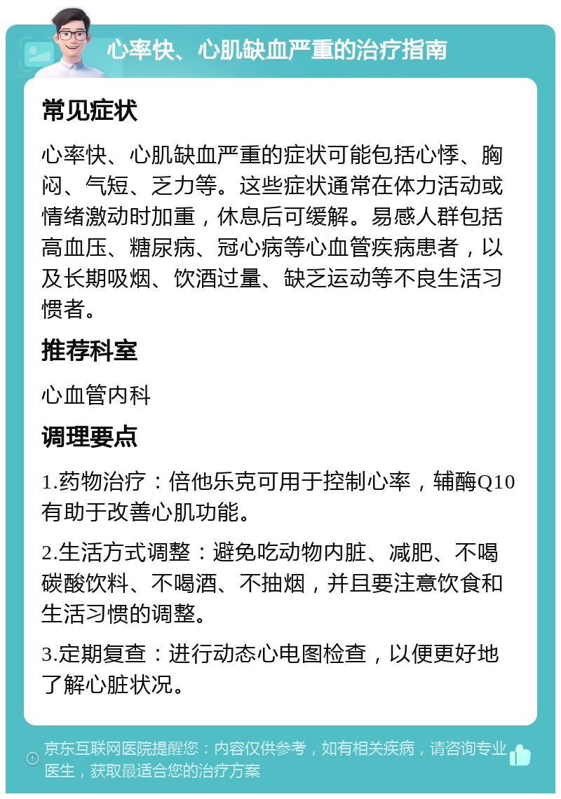 心率快、心肌缺血严重的治疗指南 常见症状 心率快、心肌缺血严重的症状可能包括心悸、胸闷、气短、乏力等。这些症状通常在体力活动或情绪激动时加重，休息后可缓解。易感人群包括高血压、糖尿病、冠心病等心血管疾病患者，以及长期吸烟、饮酒过量、缺乏运动等不良生活习惯者。 推荐科室 心血管内科 调理要点 1.药物治疗：倍他乐克可用于控制心率，辅酶Q10有助于改善心肌功能。 2.生活方式调整：避免吃动物内脏、减肥、不喝碳酸饮料、不喝酒、不抽烟，并且要注意饮食和生活习惯的调整。 3.定期复查：进行动态心电图检查，以便更好地了解心脏状况。