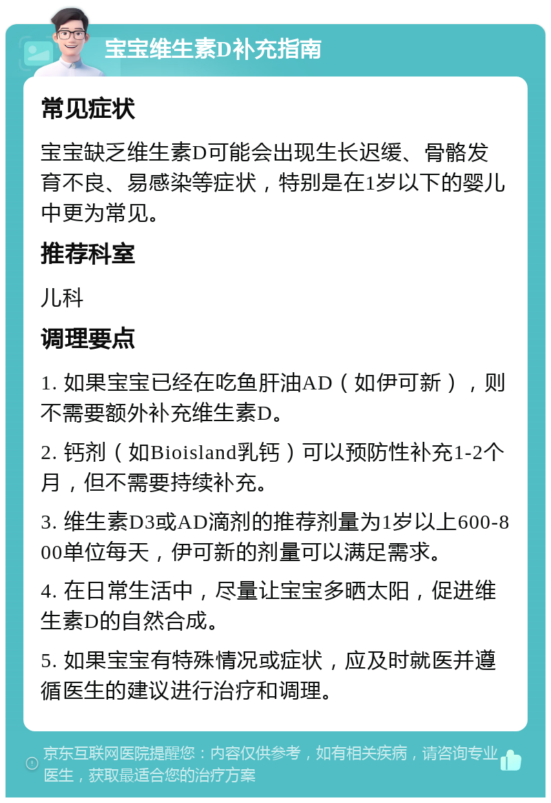 宝宝维生素D补充指南 常见症状 宝宝缺乏维生素D可能会出现生长迟缓、骨骼发育不良、易感染等症状，特别是在1岁以下的婴儿中更为常见。 推荐科室 儿科 调理要点 1. 如果宝宝已经在吃鱼肝油AD（如伊可新），则不需要额外补充维生素D。 2. 钙剂（如Bioisland乳钙）可以预防性补充1-2个月，但不需要持续补充。 3. 维生素D3或AD滴剂的推荐剂量为1岁以上600-800单位每天，伊可新的剂量可以满足需求。 4. 在日常生活中，尽量让宝宝多晒太阳，促进维生素D的自然合成。 5. 如果宝宝有特殊情况或症状，应及时就医并遵循医生的建议进行治疗和调理。