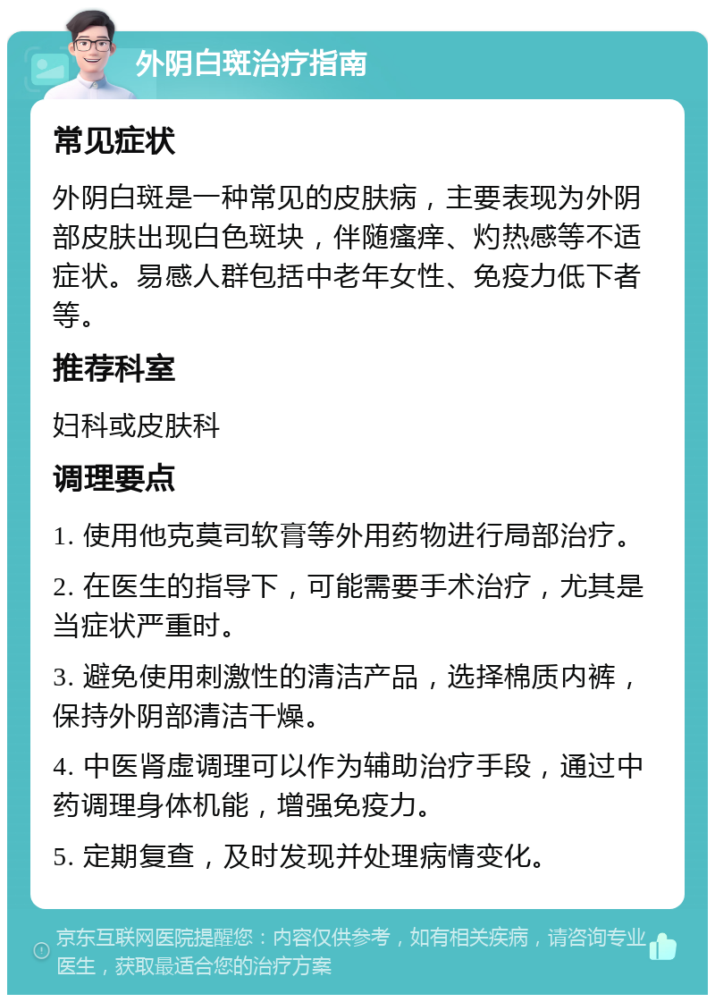 外阴白斑治疗指南 常见症状 外阴白斑是一种常见的皮肤病，主要表现为外阴部皮肤出现白色斑块，伴随瘙痒、灼热感等不适症状。易感人群包括中老年女性、免疫力低下者等。 推荐科室 妇科或皮肤科 调理要点 1. 使用他克莫司软膏等外用药物进行局部治疗。 2. 在医生的指导下，可能需要手术治疗，尤其是当症状严重时。 3. 避免使用刺激性的清洁产品，选择棉质内裤，保持外阴部清洁干燥。 4. 中医肾虚调理可以作为辅助治疗手段，通过中药调理身体机能，增强免疫力。 5. 定期复查，及时发现并处理病情变化。