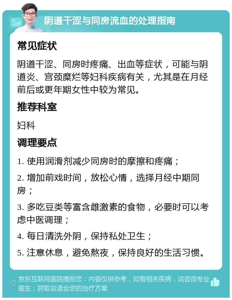 阴道干涩与同房流血的处理指南 常见症状 阴道干涩、同房时疼痛、出血等症状，可能与阴道炎、宫颈糜烂等妇科疾病有关，尤其是在月经前后或更年期女性中较为常见。 推荐科室 妇科 调理要点 1. 使用润滑剂减少同房时的摩擦和疼痛； 2. 增加前戏时间，放松心情，选择月经中期同房； 3. 多吃豆类等富含雌激素的食物，必要时可以考虑中医调理； 4. 每日清洗外阴，保持私处卫生； 5. 注意休息，避免熬夜，保持良好的生活习惯。