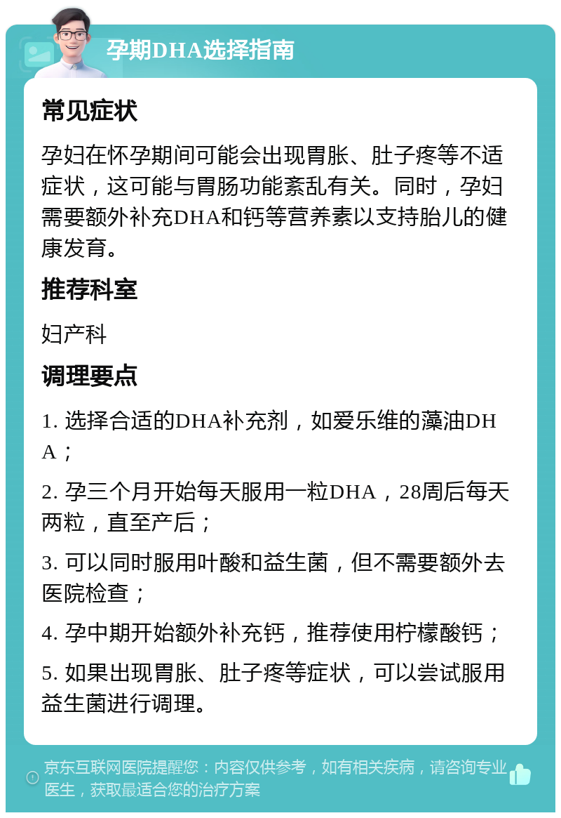 孕期DHA选择指南 常见症状 孕妇在怀孕期间可能会出现胃胀、肚子疼等不适症状，这可能与胃肠功能紊乱有关。同时，孕妇需要额外补充DHA和钙等营养素以支持胎儿的健康发育。 推荐科室 妇产科 调理要点 1. 选择合适的DHA补充剂，如爱乐维的藻油DHA； 2. 孕三个月开始每天服用一粒DHA，28周后每天两粒，直至产后； 3. 可以同时服用叶酸和益生菌，但不需要额外去医院检查； 4. 孕中期开始额外补充钙，推荐使用柠檬酸钙； 5. 如果出现胃胀、肚子疼等症状，可以尝试服用益生菌进行调理。