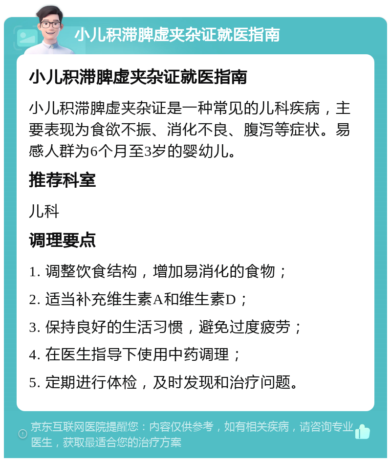 小儿积滞脾虚夹杂证就医指南 小儿积滞脾虚夹杂证就医指南 小儿积滞脾虚夹杂证是一种常见的儿科疾病，主要表现为食欲不振、消化不良、腹泻等症状。易感人群为6个月至3岁的婴幼儿。 推荐科室 儿科 调理要点 1. 调整饮食结构，增加易消化的食物； 2. 适当补充维生素A和维生素D； 3. 保持良好的生活习惯，避免过度疲劳； 4. 在医生指导下使用中药调理； 5. 定期进行体检，及时发现和治疗问题。