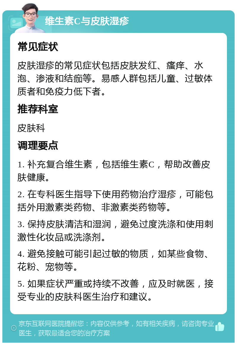 维生素C与皮肤湿疹 常见症状 皮肤湿疹的常见症状包括皮肤发红、瘙痒、水泡、渗液和结痂等。易感人群包括儿童、过敏体质者和免疫力低下者。 推荐科室 皮肤科 调理要点 1. 补充复合维生素，包括维生素C，帮助改善皮肤健康。 2. 在专科医生指导下使用药物治疗湿疹，可能包括外用激素类药物、非激素类药物等。 3. 保持皮肤清洁和湿润，避免过度洗涤和使用刺激性化妆品或洗涤剂。 4. 避免接触可能引起过敏的物质，如某些食物、花粉、宠物等。 5. 如果症状严重或持续不改善，应及时就医，接受专业的皮肤科医生治疗和建议。