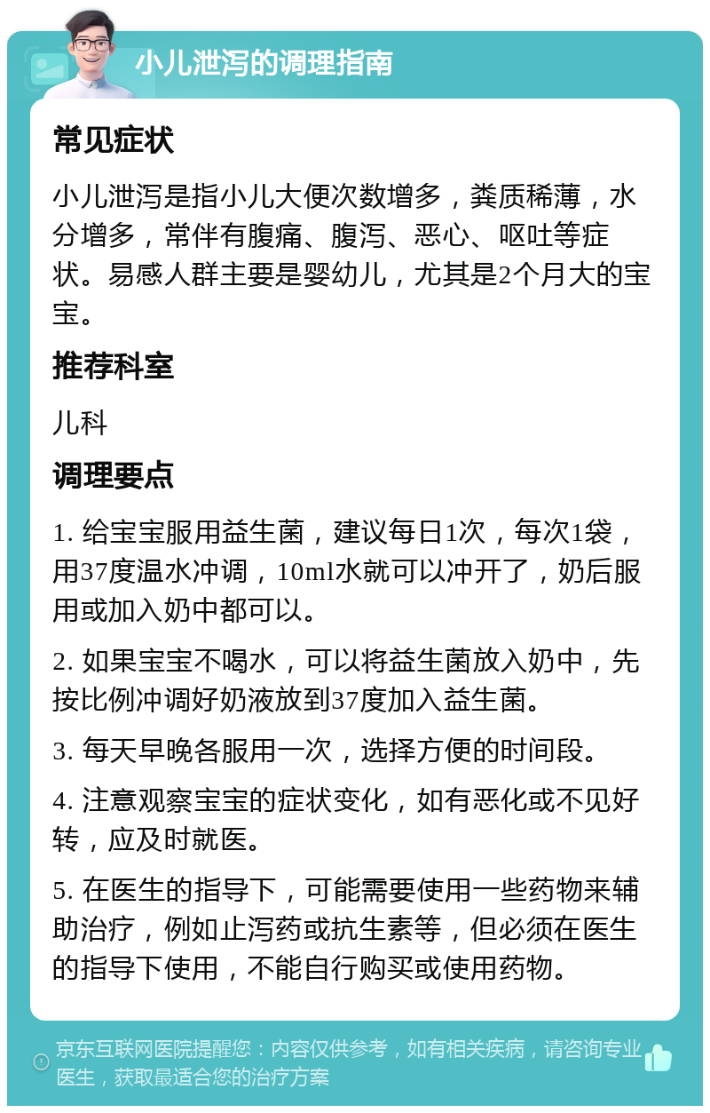 小儿泄泻的调理指南 常见症状 小儿泄泻是指小儿大便次数增多，粪质稀薄，水分增多，常伴有腹痛、腹泻、恶心、呕吐等症状。易感人群主要是婴幼儿，尤其是2个月大的宝宝。 推荐科室 儿科 调理要点 1. 给宝宝服用益生菌，建议每日1次，每次1袋，用37度温水冲调，10ml水就可以冲开了，奶后服用或加入奶中都可以。 2. 如果宝宝不喝水，可以将益生菌放入奶中，先按比例冲调好奶液放到37度加入益生菌。 3. 每天早晚各服用一次，选择方便的时间段。 4. 注意观察宝宝的症状变化，如有恶化或不见好转，应及时就医。 5. 在医生的指导下，可能需要使用一些药物来辅助治疗，例如止泻药或抗生素等，但必须在医生的指导下使用，不能自行购买或使用药物。