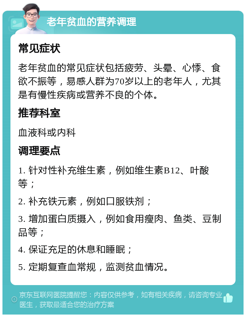 老年贫血的营养调理 常见症状 老年贫血的常见症状包括疲劳、头晕、心悸、食欲不振等，易感人群为70岁以上的老年人，尤其是有慢性疾病或营养不良的个体。 推荐科室 血液科或内科 调理要点 1. 针对性补充维生素，例如维生素B12、叶酸等； 2. 补充铁元素，例如口服铁剂； 3. 增加蛋白质摄入，例如食用瘦肉、鱼类、豆制品等； 4. 保证充足的休息和睡眠； 5. 定期复查血常规，监测贫血情况。