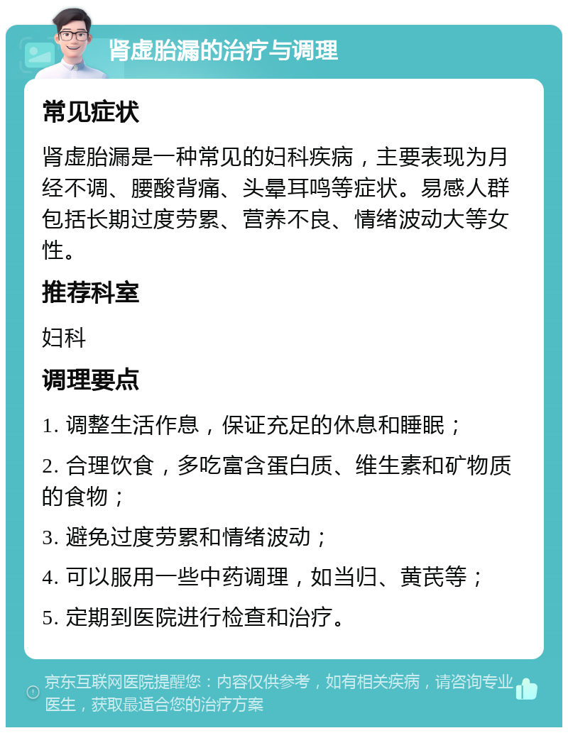 肾虚胎漏的治疗与调理 常见症状 肾虚胎漏是一种常见的妇科疾病，主要表现为月经不调、腰酸背痛、头晕耳鸣等症状。易感人群包括长期过度劳累、营养不良、情绪波动大等女性。 推荐科室 妇科 调理要点 1. 调整生活作息，保证充足的休息和睡眠； 2. 合理饮食，多吃富含蛋白质、维生素和矿物质的食物； 3. 避免过度劳累和情绪波动； 4. 可以服用一些中药调理，如当归、黄芪等； 5. 定期到医院进行检查和治疗。